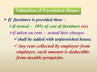 Valuation of Furnished House
 If furniture is provided then –
if owned – 10% of cost of furniture (or)
if taken on rent – actual hire charges
shall be added with unfurnished house.
Any rent collected by employer from
employee, such amount is deductible
from taxable perquisite.
 