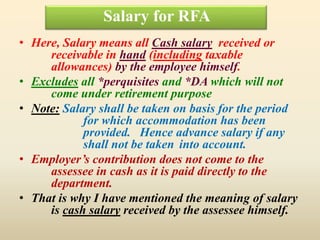 Salary for RFA
• Here, Salary means all Cash salary received or
receivable in hand (including taxable
allowances) by the employee himself.
• Excludes all *perquisites and *DA which will not
come under retirement purpose
• Note: Salary shall be taken on basis for the period
for which accommodation has been
provided. Hence advance salary if any
shall not be taken into account.
• Employer’s contribution does not come to the
assessee in cash as it is paid directly to the
department.
• That is why I have mentioned the meaning of salary
is cash salary received by the assessee himself.
 