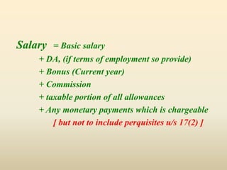 Salary = Basic salary
+ DA, (if terms of employment so provide)
+ Bonus (Current year)
+ Commission
+ taxable portion of all allowances
+ Any monetary payments which is chargeable
[ but not to include perquisites u/s 17(2) ]
 