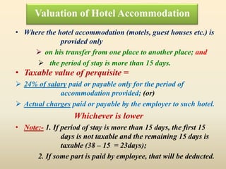 • Taxable value of perquisite =
 24% of salary paid or payable only for the period of
accommodation provided; (or)
 Actual charges paid or payable by the employer to such hotel.
Whichever is lower
• Note:- 1. If period of stay is more than 15 days, the first 15
days is not taxable and the remaining 15 days is
taxable (38 – 15 = 23days);
2. If some part is paid by employee, that will be deducted.
Valuation of Hotel Accommodation
• Where the hotel accommodation (motels, guest houses etc.) is
provided only
 on his transfer from one place to another place; and
 the period of stay is more than 15 days.
 