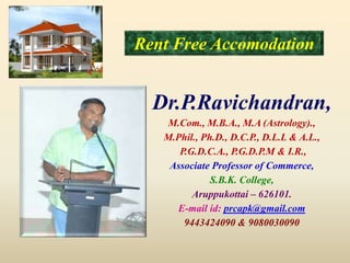Rent Free Accomodation
Dr.P.Ravichandran,
M.Com., M.B.A., M.A (Astrology).,
M.Phil., Ph.D., D.C.P., D.L.L & A.L.,
P.G.D.C.A., P.G.D.P.M & I.R.,
Associate Professor of Commerce,
S.B.K. College,
Aruppukottai – 626101.
E-mail id: prcapk@gmail.com
9443424090 & 9080030090
 