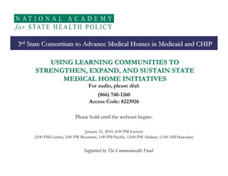 3rd State Consortium to Advance Medical Homes in Medicaid and CHIP

         USING LEARNING COMMUNITIES TO
      STRENGTHEN, EXPAND, AND SUSTAIN STATE
            MEDICAL HOME INITIATIVES
                                   For audio, please dial:
                                      (866) 740-1260
                                   Access Code: 8223926

                           Please hold until the webcast begins.

                                 January 21, 2010, 4:00 PM Eastern
     (3:00 PM Central, 2:00 PM Mountain, 1:00 PM Pacific, 12:00 PM Alaskan, 11:00 AM Hawaiian)


                                Supported by The Commonwealth Fund
 