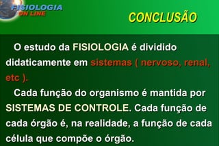 CONCLUSÃO  O estudo da  FISIOLOGIA  é dividido didaticamente em  sistemas ( nervoso, renal, etc ).    Cada função do organismo é mantida por  SISTEMAS DE CONTROLE . Cada função de cada órgão é, na realidade, a função de cada célula que compõe o órgão.   