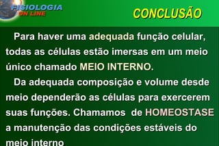 CONCLUSÃO  Para haver uma  adequada  função celular, todas as células estão imersas em um meio único chamado  MEIO INTERNO .    Da adequada composição e volume desde meio dependerão as células para exercerem suas funções. Chamamos  de  HOMEOSTASE   a manutenção das condições estáveis do meio interno . 