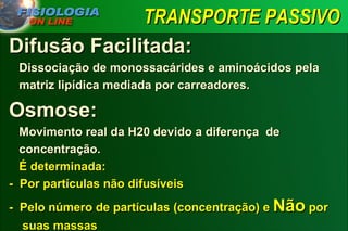 TRANSPORTE PASSIVO Difusão Facilitada: Dissociação de monossacárides e aminoácidos pela    matriz lipídica mediada por carreadores.  Osmose: Movimento real da H20 devido a diferença  de    concentração.   É determinada:  -  Por partículas não difusíveis -  Pelo número de partículas (concentração) e  Não  por    suas massas 