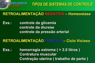 TIPOS DE SISTEMAS DE CONTROLE   RETROALIMENTAÇÃO  NEGATIVA  – Homeostase Exs.:  controle da glicemia controle da diurese   controle da pressão arterial RETROALIMENTAÇÃO  POSITIVA  – Ciclo Vicioso Exs.: hemorragia extrema ( > 2.0 litros )   Contratura muscular   Contração uterina ( trabalho de parto ) 