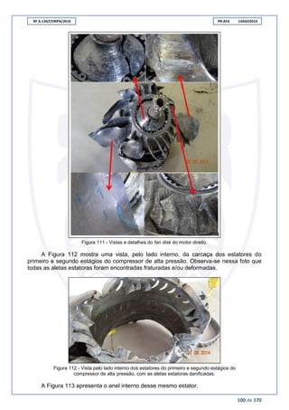 RF A-134/CENIPA/2014 PR-AFA 13AGO2014
100 de 170
Figura 111 - Vistas e detalhes do fan disk do motor direito.
A Figura 112 mostra uma vista, pelo lado interno, da carcaça dos estatores do
primeiro e segundo estágios do compressor de alta pressão. Observa-se nessa foto que
todas as aletas estatoras foram encontradas fraturadas e/ou deformadas.
Figura 112 - Vista pelo lado interno dos estatores do primeiro e segundo estágios do
compressor de alta pressão, com as aletas estatoras danificadas.
A Figura 113 apresenta o anel interno desse mesmo estator.
 