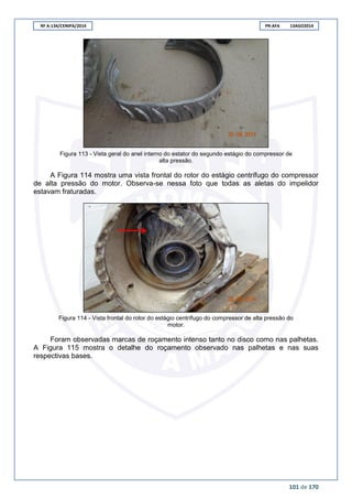 RF A-134/CENIPA/2014 PR-AFA 13AGO2014
101 de 170
Figura 113 - Vista geral do anel interno do estator do segundo estágio do compressor de
alta pressão.
A Figura 114 mostra uma vista frontal do rotor do estágio centrífugo do compressor
de alta pressão do motor. Observa-se nessa foto que todas as aletas do impelidor
estavam fraturadas.
Figura 114 - Vista frontal do rotor do estágio centrífugo do compressor de alta pressão do
motor.
Foram observadas marcas de roçamento intenso tanto no disco como nas palhetas.
A Figura 115 mostra o detalhe do roçamento observado nas palhetas e nas suas
respectivas bases.
 