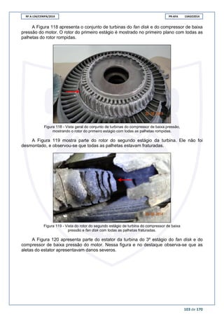 RF A-134/CENIPA/2014 PR-AFA 13AGO2014
103 de 170
A Figura 118 apresenta o conjunto de turbinas do fan disk e do compressor de baixa
pressão do motor. O rotor do primeiro estágio é mostrado no primeiro plano com todas as
palhetas do rotor rompidas.
Figura 118 - Vista geral do conjunto de turbinas do compressor de baixa pressão,
mostrando o rotor do primeiro estágio com todas as palhetas rompidas.
A Figura 119 mostra parte do rotor do segundo estágio da turbina. Ele não foi
desmontado, e observou-se que todas as palhetas estavam fraturadas.
Figura 119 - Vista do rotor do segundo estágio de turbina do compressor de baixa
pressão e fan disk com todas as palhetas fraturadas.
A Figura 120 apresenta parte do estator da turbina do 3º estágio do fan disk e do
compressor de baixa pressão do motor. Nessa figura e no destaque observa-se que as
aletas do estator apresentavam danos severos.
 