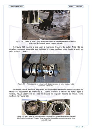 RF A-134/CENIPA/2014 PR-AFA 13AGO2014
104 de 170
Figura 120 - Danos no estator do 3º estágio de turbina do compressor de baixa pressão
e fan disk. No destaque a vista mais aproximada.
A Figura 121 mostra o eixo com o rolamento traseiro do motor. Nele não se
percebeu nenhuma anomalia que pudesse provocar qualquer mau funcionamento do
motor antes do impacto.
Figura 121 – Vista do eixo de acionamento do compressor de baixa pressão e do
rolamento 5 do motor.
De modo similar ao motor esquerdo, foi encontrado resíduo de óleo lubrificante no
interior do alojamento do rolamento 5. Quando ocorreu a parada do motor, após o
impacto, houve vazamento de óleo lubrificante no suporte traseiro do motor, como
mostrado na Figura 122.
Figura 122- Vista geral do suporte traseiro do motor com sinais de vazamento de óleo
lubrificante (esquerda). Vista em detalhe mostrando o alojamento do rolamento 5 do
motor (direita).
 