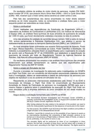 RF A-134/CENIPA/2014 PR-AFA 13AGO2014
105 de 170
Os resultados obtidos da análise do motor direito da aeronave, modelo PW 545C,
serial number DF 0135, que possuía Hours Since New (HSN) – 434.5 e Cycle Since New
(CSN) - 400, mostram que o motor sofreu danos severos ao colidir contra o solo.
Pelo fato das características dos danos encontrados no motor direito estarem
similares ao do motor esquerdo, todos os comentários e análises feitos para o motor
esquerdo podem ser estendidos ao motor direito.
Sobre o combustível:
Foram realizadas nas dependências da Subdivisão de Engenharia (APA-E) -
Laboratório de Análises de Combustível e Lubrificantes (LCL) do Instituto de Aeronáutica
e Espaço (IAE), as análises físico-químicas de duas amostras de querosene de aviação
de 1.000 ml cada, que foram devidamente coletadas e lacradas na data do acidente.
Uma das amostras foi coletada do caminhão tanque número 1422 e outra do tanque
103, ambos pertencentes à Petrobras Distribuidora S.A., que prestou o serviço de
reabastecimento da aeronave no Aeroporto Santos Dumont (SBRJ), em 13AGO2014.
As duas amostras foram submetidas aos ensaios físico-químicos de Aspecto, Ponto
de Fulgor, Massa Específica, Corrosividade ao Cobre, Poder Calorífico e Destilação. Os
métodos e procedimentos utilizados foram os especificados para o querosene de aviação
de acordo com a Resolução Nº 37 de 01DEZ2009, que estabelece a especificação do
querosene de aviação por meio do Regulamento Técnico da Agência Nacional de
Petróleo, Gás Natural e Biocombustíveis (ANP) Nº 6/2009.
Os resultados encontrados nos ensaios e nas análises físico-químicas das amostras
evidenciaram que ambas apresentaram os valores que são especificados pelo
Regulamento Técnico da ANP Nº 6/2009.
Sobre o ensaio em Simulador de Voo
Durante o processo de investigação foi elaborado pelos investigadores do CENIPA
um Flight Test Order, com um compêndio de informações operacionais coletadas durante
toda a investigação, relatos de observadores e dados de performance da aeronave com
objetivo de reproduzir o voo do acidente em simulador de voo.
Respeitando os protocolos internacionais estabelecidos pelo Anexo 13 da ICAO à
Convenção de Chicago, o Flight Test Order foi encaminhado ao Representante
Acreditado do Estado de Fabricação da aeronave na investigação (NTSB) para que o
mesmo fizesse a gerência sobre a possibilidade da execução do Flight Test Order em
voos simulados junto à empresa detentora do único simulador de voo deste modelo no
mundo.
Segue abaixo a solicitação formal feita pelo CENIPA ao NTSB:
“The Aeronautical Accident Investigation and Prevention Center (CENIPA) is
currently conducting the investigation of the 13 August 2014 accident with the CE
560 XLS+ Citation aircraft, registration PR-AFA.
After having obtained the data relative to the dynamic of the accident, we need to
verify the most probable hypotheses for the sequence of events prior to the impact.
For that purpose, the CENIPA must reconstruct the flight conditions and profiles in
a flight simulator of the aforementioned aircraft.
Therefore, I would like to consult you on the possibility of your Agency to assist us
by intermediating (facilitating) the scheduling of flight simulator sections to be
carried out in the premises of Flight Safety in Orlando, State of Florida, on dates to
be set, preferably, in the months of June or July.
The simulator flights will be performed by three of our investigators in three
sections, the first with a duration of three hours, and the others with a duration of
two hours each, according to the Flight Test Order attached. The flights would be
 