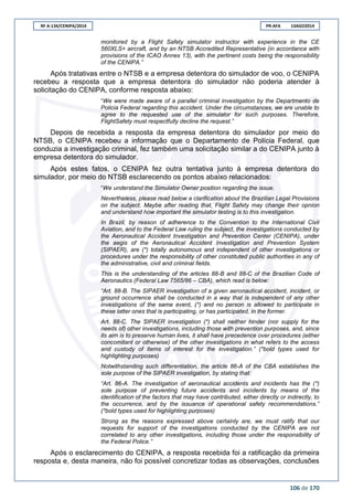 RF A-134/CENIPA/2014 PR-AFA 13AGO2014
106 de 170
monitored by a Flight Safety simulator instructor with experience in the CE
560XLS+ aircraft, and by an NTSB Accredited Representative (in accordance with
provisions of the ICAO Annex 13), with the pertinent costs being the responsibility
of the CENIPA.”
Após tratativas entre o NTSB e a empresa detentora do simulador de voo, o CENIPA
recebeu a resposta que a empresa detentora do simulador não poderia atender à
solicitação do CENIPA, conforme resposta abaixo:
“We were made aware of a parallel criminal investigation by the Departmento de
Policia Federal regarding this accident. Under the circumstances, we are unable to
agree to the requested use of the simulator for such purposes. Therefore,
FlightSafety must respectfully decline the request.”
Depois de recebida a resposta da empresa detentora do simulador por meio do
NTSB, o CENIPA recebeu a informação que o Departamento de Polícia Federal, que
conduzia a investigação criminal, fez também uma solicitação similar a do CENIPA junto à
empresa detentora do simulador.
Após estes fatos, o CENIPA fez outra tentativa junto à empresa detentora do
simulador, por meio do NTSB esclarecendo os pontos abaixo relacionados:
“We understand the Simulator Owner position regarding the issue.
Nevertheless, please read below a clarification about the Brazilian Legal Provisions
on the subject. Maybe after reading that, Flight Safety may change their opnion
and understand how important the simulator testing is to this investigation.
In Brazil, by reason of adherence to the Convention to the International Civil
Aviation, and to the Federal Law ruling the subject, the investigations conducted by
the Aeronautical Accident Investigation and Prevention Center (CENIPA), under
the aegis of the Aeronautical Accident Investigation and Prevention System
(SIPAER), are (*) totally autonomous and independent of other investigations or
procedures under the responsibility of other constituted public authorities in any of
the administrative, civil and criminal fields.
This is the understanding of the articles 88-B and 88-C of the Brazilian Code of
Aeronautics (Federal Law 7565/86 – CBA), which read is below:
“Art. 88-B. The SIPAER investigation of a given aeronautical accident, incident, or
ground occurrence shall be conducted in a way that is independent of any other
investigations of the same event, (*) and no person is allowed to participate in
these latter ones that is participating, or has participated, in the former.
Art. 88-C. The SIPAER investigation (*) shall neither hinder (nor supply for the
needs of) other investigations, including those with prevention purposes, and, since
its aim is to preserve human lives, it shall have precedence over procedures (either
concomitant or otherwise) of the other investigations in what refers to the access
and custody of items of interest for the investigation.” (*bold types used for
highlighting purposes)
Notwithstanding such differentiation, the article 86-A of the CBA establishes the
sole purpose of the SIPAER investigation, by stating that:
“Art. 86-A. The investigation of aeronautical accidents and incidents has the (*)
sole purpose of preventing future accidents and incidents by means of the
identification of the factors that may have contributed, either directly or indirectly, to
the occurrence, and by the issuance of operational safety recommendations.”
(*bold types used for highlighting purposes)
Strong as the reasons expressed above certainly are, we must ratify that our
requests for support of the investigations conducted by the CENIPA are not
correlated to any other investigations, including those under the responsibility of
the Federal Police.”
Após o esclarecimento do CENIPA, a resposta recebida foi a ratificação da primeira
resposta e, desta maneira, não foi possível concretizar todas as observações, conclusões
 
