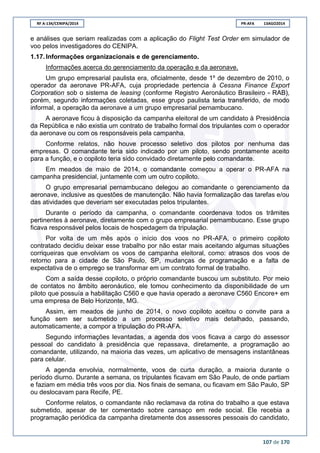 RF A-134/CENIPA/2014 PR-AFA 13AGO2014
107 de 170
e análises que seriam realizadas com a aplicação do Flight Test Order em simulador de
voo pelos investigadores do CENIPA.
1.17. Informações organizacionais e de gerenciamento.
Informações acerca do gerenciamento da operação e da aeronave.
Um grupo empresarial paulista era, oficialmente, desde 1º de dezembro de 2010, o
operador da aeronave PR-AFA, cuja propriedade pertencia à Cessna Finance Export
Corporation sob o sistema de leasing (conforme Registro Aeronáutico Brasileiro - RAB),
porém, segundo informações coletadas, esse grupo paulista teria transferido, de modo
informal, a operação da aeronave a um grupo empresarial pernambucano.
A aeronave ficou à disposição da campanha eleitoral de um candidato à Presidência
da República e não existia um contrato de trabalho formal dos tripulantes com o operador
da aeronave ou com os responsáveis pela campanha.
Conforme relatos, não houve processo seletivo dos pilotos por nenhuma das
empresas. O comandante teria sido indicado por um piloto, sendo prontamente aceito
para a função, e o copiloto teria sido convidado diretamente pelo comandante.
Em meados de maio de 2014, o comandante começou a operar o PR-AFA na
campanha presidencial, juntamente com um outro copiloto.
O grupo empresarial pernambucano delegou ao comandante o gerenciamento da
aeronave, inclusive as questões de manutenção. Não havia formalização das tarefas e/ou
das atividades que deveriam ser executadas pelos tripulantes.
Durante o período da campanha, o comandante coordenava todos os trâmites
pertinentes à aeronave, diretamente com o grupo empresarial pernambucano. Esse grupo
ficava responsável pelos locais de hospedagem da tripulação.
Por volta de um mês após o início dos voos no PR-AFA, o primeiro copiloto
contratado decidiu deixar esse trabalho por não estar mais aceitando algumas situações
corriqueiras que envolviam os voos de campanha eleitoral, como: atrasos dos voos de
retorno para a cidade de São Paulo, SP, mudanças de programação e a falta de
expectativa de o emprego se transformar em um contrato formal de trabalho.
Com a saída desse copiloto, o próprio comandante buscou um substituto. Por meio
de contatos no âmbito aeronáutico, ele tomou conhecimento da disponibilidade de um
piloto que possuía a habilitação C560 e que havia operado a aeronave C560 Encore+ em
uma empresa de Belo Horizonte, MG.
Assim, em meados de junho de 2014, o novo copiloto aceitou o convite para a
função sem ser submetido a um processo seletivo mais detalhado, passando,
automaticamente, a compor a tripulação do PR-AFA.
Segundo informações levantadas, a agenda dos voos ficava a cargo do assessor
pessoal do candidato à presidência que repassava, diretamente, a programação ao
comandante, utilizando, na maioria das vezes, um aplicativo de mensagens instantâneas
para celular.
A agenda envolvia, normalmente, voos de curta duração, a maioria durante o
período diurno. Durante a semana, os tripulantes ficavam em São Paulo, de onde partiam
e faziam em média três voos por dia. Nos finais de semana, ou ficavam em São Paulo, SP
ou deslocavam para Recife, PE.
Conforme relatos, o comandante não reclamava da rotina do trabalho a que estava
submetido, apesar de ter comentado sobre cansaço em rede social. Ele recebia a
programação periódica da campanha diretamente dos assessores pessoais do candidato,
 