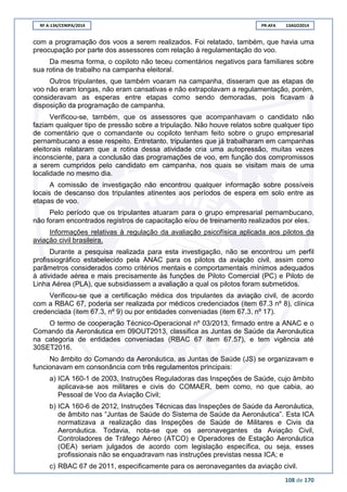 RF A-134/CENIPA/2014 PR-AFA 13AGO2014
108 de 170
com a programação dos voos a serem realizados. Foi relatado, também, que havia uma
preocupação por parte dos assessores com relação à regulamentação do voo.
Da mesma forma, o copiloto não teceu comentários negativos para familiares sobre
sua rotina de trabalho na campanha eleitoral.
Outros tripulantes, que também voaram na campanha, disseram que as etapas de
voo não eram longas, não eram cansativas e não extrapolavam a regulamentação, porém,
consideravam as esperas entre etapas como sendo demoradas, pois ficavam à
disposição da programação de campanha.
Verificou-se, também, que os assessores que acompanhavam o candidato não
faziam qualquer tipo de pressão sobre a tripulação. Não houve relatos sobre qualquer tipo
de comentário que o comandante ou copiloto tenham feito sobre o grupo empresarial
pernambucano a esse respeito. Entretanto, tripulantes que já trabalharam em campanhas
eleitorais relataram que a rotina dessa atividade cria uma autopressão, muitas vezes
inconsciente, para a conclusão das programações de voo, em função dos compromissos
a serem cumpridos pelo candidato em campanha, nos quais se visitam mais de uma
localidade no mesmo dia.
A comissão de investigação não encontrou qualquer informação sobre possíveis
locais de descanso dos tripulantes atinentes aos períodos de espera em solo entre as
etapas de voo.
Pelo período que os tripulantes atuaram para o grupo empresarial pernambucano,
não foram encontrados registros de capacitação e/ou de treinamento realizados por eles.
Informações relativas à regulação da avaliação psicofísica aplicada aos pilotos da
aviação civil brasileira.
Durante a pesquisa realizada para esta investigação, não se encontrou um perfil
profissiográfico estabelecido pela ANAC para os pilotos da aviação civil, assim como
parâmetros considerados como critérios mentais e comportamentais mínimos adequados
à atividade aérea e mais precisamente às funções de Piloto Comercial (PC) e Piloto de
Linha Aérea (PLA), que subsidiassem a avaliação a qual os pilotos foram submetidos.
Verificou-se que a certificação médica dos tripulantes da aviação civil, de acordo
com a RBAC 67, poderia ser realizada por médicos credenciados (item 67.3 nº 8), clínica
credenciada (item 67.3, nº 9) ou por entidades conveniadas (item 67.3, nº 17).
O termo de cooperação Técnico-Operacional nº 03/2013, firmado entre a ANAC e o
Comando da Aeronáutica em 09OUT2013, classifica as Juntas de Saúde da Aeronáutica
na categoria de entidades conveniadas (RBAC 67 item 67.57), e tem vigência até
30SET2016.
No âmbito do Comando da Aeronáutica, as Juntas de Saúde (JS) se organizavam e
funcionavam em consonância com três regulamentos principais:
a) ICA 160-1 de 2003, Instruções Reguladoras das Inspeções de Saúde, cujo âmbito
aplicava-se aos militares e civis do COMAER, bem como, no que cabia, ao
Pessoal de Voo da Aviação Civil;
b) ICA 160-6 de 2012, Instruções Técnicas das Inspeções de Saúde da Aeronáutica,
de âmbito nas “Juntas de Saúde do Sistema de Saúde da Aeronáutica”. Esta ICA
normatizava a realização das Inspeções de Saúde de Militares e Civis da
Aeronáutica. Todavia, nota-se que os aeronavegantes da Aviação Civil,
Controladores de Tráfego Aéreo (ATCO) e Operadores de Estação Aeronáutica
(OEA) seriam julgados de acordo com legislação específica, ou seja, esses
profissionais não se enquadravam nas instruções previstas nessa ICA; e
c) RBAC 67 de 2011, especificamente para os aeronavegantes da aviação civil.
 