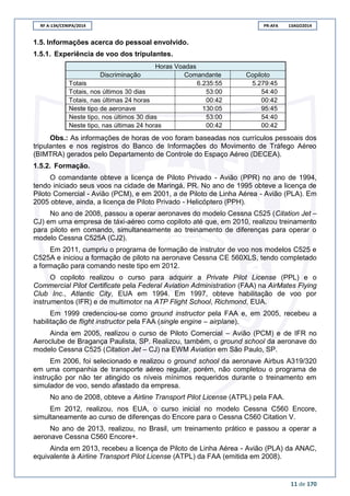 RF A-134/CENIPA/2014 PR-AFA 13AGO2014
11 de 170
1.5. Informações acerca do pessoal envolvido.
1.5.1. Experiência de voo dos tripulantes.
Horas Voadas
Discriminação Comandante Copiloto
Totais 6.235:55 5.279:45
Totais, nos últimos 30 dias 53:00 54:40
Totais, nas últimas 24 horas 00:42 00:42
Neste tipo de aeronave 130:05 95:45
Neste tipo, nos últimos 30 dias 53:00 54:40
Neste tipo, nas últimas 24 horas 00:42 00:42
Obs.: As informações de horas de voo foram baseadas nos currículos pessoais dos
tripulantes e nos registros do Banco de Informações do Movimento de Tráfego Aéreo
(BIMTRA) gerados pelo Departamento de Controle do Espaço Aéreo (DECEA).
1.5.2. Formação.
O comandante obteve a licença de Piloto Privado - Avião (PPR) no ano de 1994,
tendo iniciado seus voos na cidade de Maringá, PR. No ano de 1995 obteve a licença de
Piloto Comercial - Avião (PCM), e em 2001, a de Piloto de Linha Aérea - Avião (PLA). Em
2005 obteve, ainda, a licença de Piloto Privado - Helicóptero (PPH).
No ano de 2008, passou a operar aeronaves do modelo Cessna C525 (Citation Jet –
CJ) em uma empresa de táxi-aéreo como copiloto até que, em 2010, realizou treinamento
para piloto em comando, simultaneamente ao treinamento de diferenças para operar o
modelo Cessna C525A (CJ2).
Em 2011, cumpriu o programa de formação de instrutor de voo nos modelos C525 e
C525A e iniciou a formação de piloto na aeronave Cessna CE 560XLS, tendo completado
a formação para comando neste tipo em 2012.
O copiloto realizou o curso para adquirir a Private Pilot License (PPL) e o
Commercial Pilot Certificate pela Federal Aviation Administration (FAA) na AirMates Flying
Club Inc., Atlantic City, EUA em 1994. Em 1997, obteve habilitação de voo por
instrumentos (IFR) e de multimotor na ATP Flight School, Richmond, EUA.
Em 1999 credenciou-se como ground instructor pela FAA e, em 2005, recebeu a
habilitação de flight instructor pela FAA (single engine – airplane).
Ainda em 2005, realizou o curso de Piloto Comercial – Avião (PCM) e de IFR no
Aeroclube de Bragança Paulista, SP. Realizou, também, o ground school da aeronave do
modelo Cessna C525 (Citation Jet – CJ) na EWM Aviation em São Paulo, SP.
Em 2006, foi selecionado e realizou o ground school da aeronave Airbus A319/320
em uma companhia de transporte aéreo regular, porém, não completou o programa de
instrução por não ter atingido os níveis mínimos requeridos durante o treinamento em
simulador de voo, sendo afastado da empresa.
No ano de 2008, obteve a Airline Transport Pilot License (ATPL) pela FAA.
Em 2012, realizou, nos EUA, o curso inicial no modelo Cessna C560 Encore,
simultaneamente ao curso de diferenças do Encore para o Cessna C560 Citation V.
No ano de 2013, realizou, no Brasil, um treinamento prático e passou a operar a
aeronave Cessna C560 Encore+.
Ainda em 2013, recebeu a licença de Piloto de Linha Aérea - Avião (PLA) da ANAC,
equivalente à Airline Transport Pilot License (ATPL) da FAA (emitida em 2008).
 