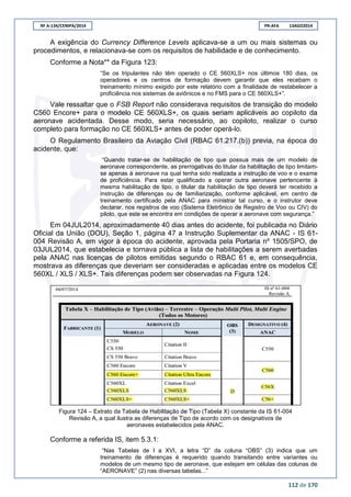RF A-134/CENIPA/2014 PR-AFA 13AGO2014
112 de 170
A exigência do Currency Difference Levels aplicava-se a um ou mais sistemas ou
procedimentos, e relacionava-se com os requisitos de habilidade e de conhecimento.
Conforme a Nota** da Figura 123:
“Se os tripulantes não têm operado o CE 560XLS+ nos últimos 180 dias, os
operadores e os centros de formação devem garantir que eles recebam o
treinamento mínimo exigido por este relatório com a finalidade de restabelecer a
proficiência nos sistemas de aviônicos e no FMS para o CE 560XLS+”.
Vale ressaltar que o FSB Report não considerava requisitos de transição do modelo
C560 Encore+ para o modelo CE 560XLS+, os quais seriam aplicáveis ao copiloto da
aeronave acidentada. Desse modo, seria necessário, ao copiloto, realizar o curso
completo para formação no CE 560XLS+ antes de poder operá-lo.
O Regulamento Brasileiro da Aviação Civil (RBAC 61.217.(b)) previa, na época do
acidente, que:
“Quando tratar-se de habilitação de tipo que possua mais de um modelo de
aeronave correspondente, as prerrogativas do titular da habilitação de tipo limitam-
se apenas à aeronave na qual tenha sido realizada a instrução de voo e o exame
de proficiência. Para estar qualificado a operar outra aeronave pertencente à
mesma habilitação de tipo, o titular da habilitação de tipo deverá ter recebido a
instrução de diferenças ou de familiarização, conforme aplicável, em centro de
treinamento certificado pela ANAC para ministrar tal curso, e o instrutor deve
declarar, nos registros de voo (Sistema Eletrônico de Registro de Voo ou CIV) do
piloto, que este se encontra em condições de operar a aeronave com segurança.”
Em 04JUL2014, aproximadamente 40 dias antes do acidente, foi publicada no Diário
Oficial da União (DOU), Seção 1, página 47 a Instrução Suplementar da ANAC - IS 61-
004 Revisão A, em vigor à época do acidente, aprovada pela Portaria nº 1505/SPO, de
03JUL2014, que estabelecia e tornava pública a lista de habilitações a serem averbadas
pela ANAC nas licenças de pilotos emitidas segundo o RBAC 61 e, em consequência,
mostrava as diferenças que deveriam ser consideradas e aplicadas entre os modelos CE
560XL / XLS / XLS+. Tais diferenças podem ser observadas na Figura 124.
Figura 124 – Extrato da Tabela de Habilitação de Tipo (Tabela X) constante da IS 61-004
Revisão A, a qual ilustra as diferenças de Tipo de acordo com os designativos de
aeronaves estabelecidos pela ANAC.
Conforme a referida IS, item 5.3.1:
“Nas Tabelas de I a XVI, a letra “D” da coluna “OBS” (3) indica que um
treinamento de diferenças é requerido quando transitando entre variantes ou
modelos de um mesmo tipo de aeronave, que estejam em células das colunas de
“AERONAVE” (2) nas diversas tabelas...”
 