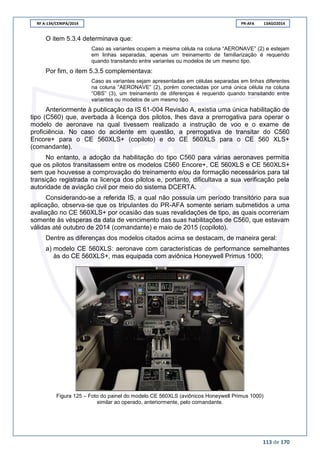 RF A-134/CENIPA/2014 PR-AFA 13AGO2014
113 de 170
O item 5.3.4 determinava que:
Caso as variantes ocupem a mesma célula na coluna “AERONAVE” (2) e estejam
em linhas separadas, apenas um treinamento de familiarização é requerido
quando transitando entre variantes ou modelos de um mesmo tipo.
Por fim, o item 5.3.5 complementava:
Caso as variantes sejam apresentadas em células separadas em linhas diferentes
na coluna “AERONAVE” (2), porém conectadas por uma única célula na coluna
“OBS” (3), um treinamento de diferenças é requerido quando transitando entre
variantes ou modelos de um mesmo tipo.
Anteriormente à publicação da IS 61-004 Revisão A, existia uma única habilitação de
tipo (C560) que, averbada à licença dos pilotos, lhes dava a prerrogativa para operar o
modelo de aeronave na qual tivessem realizado a instrução de voo e o exame de
proficiência. No caso do acidente em questão, a prerrogativa de transitar do C560
Encore+ para o CE 560XLS+ (copiloto) e do CE 560XLS para o CE 560 XLS+
(comandante).
No entanto, a adoção da habilitação do tipo C560 para várias aeronaves permitia
que os pilotos transitassem entre os modelos C560 Encore+, CE 560XLS e CE 560XLS+
sem que houvesse a comprovação do treinamento e/ou da formação necessários para tal
transição registrada na licença dos pilotos e, portanto, dificultava a sua verificação pela
autoridade de aviação civil por meio do sistema DCERTA.
Considerando-se a referida IS, a qual não possuía um período transitório para sua
aplicação, observa-se que os tripulantes do PR-AFA somente seriam submetidos a uma
avaliação no CE 560XLS+ por ocasião das suas revalidações de tipo, as quais ocorreriam
somente às vésperas da data de vencimento das suas habilitações de C560, que estavam
válidas até outubro de 2014 (comandante) e maio de 2015 (copiloto).
Dentre as diferenças dos modelos citados acima se destacam, de maneira geral:
a) modelo CE 560XLS: aeronave com características de performance semelhantes
às do CE 560XLS+, mas equipada com aviônica Honeywell Primus 1000;
Figura 125 – Foto do painel do modelo CE 560XLS (aviônicos Honeywell Primus 1000)
similar ao operado, anteriormente, pelo comandante.
 
