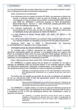 RF A-134/CENIPA/2014 PR-AFA 13AGO2014
115 de 170
um mau gerenciamento dos recursos disponíveis na cabine dos pilotos poderiam ocorrer
como consequência da falta do treinamento especificado.
Assim, levando-se em consideração:
a) as diferenças entre os modelos da família CE 560XL que operavam no Brasil com
marcas e matrícula brasileira a partir da data de emissão do Certificado de
Homologação de Tipo do modelo Cessna 560XL no Brasil (04MAR1999), revisado
pela ANAC em 16MAI2007 e claramente descritos no Flight Standardization
Board (FSB) Report – Revision: 2 – Date: 09/30/2009, adotado pela ANAC como
Relatório de Avaliação Operacional;
b) a Instrução Suplementar da ANAC (IS 61-004, Revisão A), publicada,
aproximadamente, 40 dias antes da data do acidente, que também diferenciava
as habilitações de tipo para operação do modelo CE 560XLS+;
c) a frota brasileira da família Cessna 560XL (CE 560XL, CE 560XLS e CE
560XLS+); e
d) os vários outros pilotos brasileiros que pudessem estar operando estas aeronaves
nas mesmas condições de habilitação e de treinamento dos pilotos acidentados;
Decidiu-se emitir para a ANAC a Recomendação de Segurança
A-134/CENIPA/2014-01 descrita no item 5 deste relatório.
Informações acerca dos voos de avaliação operacional.
Ao constatar que o histórico operacional do copiloto, em alguns momentos,
apresentou desempenho abaixo do esperado, a investigação buscou por registros das
Fichas de Avaliação de Piloto (FAP) as quais pudessem indicar qualquer deficiência na
condução das aeronaves por ocasião das suas avaliações para obtenção de licença, de
habilitação e/ou de revalidação de habilitações de tipo/IFR.
Assim, observou-se que haviam quatro FAP, conforme descritas a seguir:
Em 19ABR2012, o copiloto passou por um exame em simulador de voo para a
obtenção da habilitação C560 (da aeronave Citation V) em operação segundo o RBAC
135 (Requisitos Operacionais: Operações Complementares e por Demanda). Sua FAP
não apresentava nenhum item insatisfatório e trazia os seguintes comentários:
Realizadas as emergências previstas na FAP. Bom desempenho nas manobras.
Bom assessoramento, familiarizado com os sistemas da aeronave. Apto para a
função.
Na mesma data, foi avaliado em simulador de voo para a revalidação da habilitação
de voo por instrumentos (IFR). A FAP não apresentava nenhum item insatisfatório e
possuía os seguintes comentários:
Piloto demonstrou familiaridade com os instrumentos da aeronave. Realizadas três
aproximações de precisão em situação de monomotor. Realizada aproximação de
não precisão. Muito bom desempenho. Aprovado no cheque.
Em 20ABR2013, o copiloto realizou um exame em rota para obtenção da licença de
PLA, Piloto em Comando (PIC), de habilitação de tipo C560 (na aeronave C560 Encore+)
e revalidação de IFR. A FAP não apresentava nenhum item insatisfatório e trazia os
seguintes comentários:
Voo satisfatório. O candidato demonstrou domínio técnico sobre os sistemas,
limitações e performance da aeronave, bem como sobre os regulamentos de
tráfego aéreo e regulamentos 91, bem como sobre o CBA - Código Brasileiro de
Aeronáutica.
Efetuado procedimento ILS em SBCF, RNAV e NDB em SBVG.
 