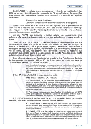 RF A-134/CENIPA/2014 PR-AFA 13AGO2014
116 de 170
Em 25MAIO2014, realizou exame em rota para revalidação de habilitação de tipo
C560 (na aeronave C560 Encore+) e revalidação de IFR como Piloto em Comando. Esta
ficha também não apresentava qualquer item insatisfatório e continha os seguintes
comentários:
Apresentou bom padrão de pilotagem.
Demonstrou bom conhecimento da aeronave e das regras de tráfego aéreo.
Exceto nesta última FAP, na qual o INSPAC registrou que o procedimento de
arremetida no ar não teria sido realizado em virtude dos auxílios disponíveis e do tráfego
aéreo naquele momento, as outras fichas registraram tal procedimento como satisfatórios
e sem nenhum comentário específico.
Um dos INSPAC que examinou o copiloto relatou que, normalmente, eram
realizados três procedimentos nos quais se checava a decolagem, o tráfego visual e o
pouso.
Disse, também, que a posição do INSPAC durante o voo não permitia uma boa
visualização das ações dos pilotos na cabine. Por esse motivo, ele não foi capaz de
precisar o desempenho do copiloto nesse aspecto. Entretanto, considerando a
decolagem, o tráfego visual e o pouso, ele considerou que o desempenho do copiloto no
voo foi normal, ou seja, não observou fatos relevantes, positivos ou negativos, que
chamassem sua atenção quanto à operacionalidade do copiloto. Naquela ocasião, não foi
realizado o procedimento de arremetida no ar.
Com relação à atividade de fiscalização da aviação civil, o Regulamento Brasileiro
de Homologação Aeronáutica (RBHA 17) de 8 de março de 2006 que trata de
Fiscalização da Aviação Civil define Exame como:
toda atividade de fiscalização conduzida por pessoa credenciada pela autoridade
aeronáutica com a finalidade de verificar a proficiência e competência das
tripulações e dos aeroviários, conforme as normas legais contidas no CBAer, bem
como na legislação complementar, de que trata o Art. 1º, parágrafo 3º, do referido
Código.
O item 17.13 do referido RBHA trazia o seguinte texto:
17.13 - CARACTERÍSTICAS DA ATIVIDADE
(a) A capacidade do DAC de fiscalizar e controlar efetivamente as operações de
transporte aéreo comercial de interesse público depende, em grande parte, da
formação e do treinamento de seus Inspetores. Para cumprir eficazmente suas
responsabilidades, cada setor deve estar organizado apropriadamente e composto
por pessoal credenciado suficientemente capaz de realizar todas as atividades de
fiscalização requeridas.
(b) Para executar adequadamente suas funções, é importante que o INSPAC
tenha qualificações de experiência educacional, operacional e técnica que se
compare vantajosamente com o pessoal do operador que irá inspecionar.
A IS nº 00-002 revisão B de 1º de junho de 2012 que se refere a Fichas de Avaliação
de Piloto – FAP trazia as definições dos seguintes tipos de exames:
4.1.2 EXAME ORAL – Avaliação oral e de demonstração dos conhecimentos
teóricos efetuado pelo Inspetor/Examinador Credenciado com a finalidade de
comprovar os conhecimentos técnicos mínimos que permitam a realização do
exame prático de voo.
4.1.3 EXAME LOCAL – ou cheque local, consiste em pelo menos um voo no qual
deve ser verificado se o examinando possui um nível de proficiência aceitável no
equipamento (classe ou tipo) a ser utilizado e deve ser conduzido no tipo e modelo
básico da aeronave, assim como no posto de trabalho designado ao tripulante. No
caso de o piloto possuir habilitação IFR, deve-se realizar procedimentos IFR.
 