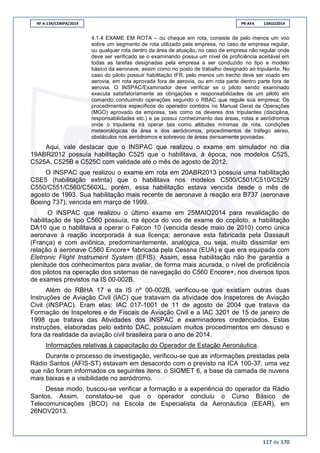 RF A-134/CENIPA/2014 PR-AFA 13AGO2014
117 de 170
4.1.4 EXAME EM ROTA – ou cheque em rota, consiste de pelo menos um voo
sobre um segmento de rota utilizado pela empresa, no caso de empresa regular,
ou qualquer rota dentro da área de atuação, no caso de empresa não regular onde
deve ser verificado se o examinando possui um nível de proficiência aceitável em
todas as tarefas designadas pela empresa a ser conduzido no tipo e modelo
básico da aeronave, assim como no posto de trabalho designado ao tripulante. No
caso do piloto possuir habilitação IFR, pelo menos um trecho deve ser voado em
aerovia, em rota aprovada fora de aerovia, ou em rota parte dentro parte fora de
aerovia. O INSPAC/Examinador deve verificar se o piloto sendo examinado
executa satisfatoriamente as obrigações e responsabilidades de um piloto em
comando conduzindo operações segundo o RBAC que regule sua empresa; Os
procedimentos específicos do operador contidos no Manual Geral de Operações
(MGO) aprovado da empresa, tais como os deveres dos tripulantes (disciplina,
responsabilidades etc.) e se possui conhecimento das áreas, rotas e aeródromos
onde o tripulante irá operar tais como altitudes mínimas de rota, condições
meteorológicas da área e dos aeródromos, procedimentos de tráfego aéreo,
obstáculos nos aeródromos e sobrevoo de áreas densamente povoadas.
Aqui, vale destacar que o INSPAC que realizou o exame em simulador no dia
19ABR2012 possuía habilitação C525 que o habilitava, à época, nos modelos C525,
C525A, C525B e C525C com validade até o mês de agosto de 2012.
O INSPAC que realizou o exame em rota em 20ABR2013 possuía uma habilitação
CSE5 (habilitação extinta) que o habilitava nos modelos C500/C501/C510/C525/
C550/C551/C560/C560XL, porém, essa habilitação estava vencida desde o mês de
agosto de 1993. Sua habilitação mais recente de aeronave à reação era B737 (aeronave
Boeing 737), vencida em março de 1999.
O INSPAC que realizou o último exame em 25MAIO2014 para revalidação de
habilitação de tipo C560 possuía, na época do voo de exame do copiloto, a habilitação
DA10 que o habilitava a operar o Falcon 10 (vencida desde maio de 2010) como única
aeronave à reação incorporada à sua licença; aeronave esta fabricada pela Dassault
(França) e com aviônica, predominantemente, analógica, ou seja, muito dissimilar em
relação à aeronave C560 Encore+ fabricada pela Cessna (EUA) e que era equipada com
Eletronic Flight Instrument System (EFIS). Assim, essa habilitação não lhe garantia a
plenitude dos conhecimentos para avaliar, de forma mais acurada, o nível de proficiência
dos pilotos na operação dos sistemas de navegação do C560 Encore+, nos diversos tipos
de exames previstos na IS 00-002B.
Além do RBHA 17 e da IS nº 00-002B, verificou-se que existiam outras duas
Instruções de Aviação Civil (IAC) que tratavam da atividade dos Inspetores de Aviação
Civil (INSPAC). Eram elas: IAC 017-1001 de 11 de agosto de 2004 que tratava da
Formação de Inspetores e de Fiscais de Aviação Civil e a IAC 3201 de 15 de janeiro de
1998 que tratava das Atividades dos INSPAC e examinadores credenciados. Estas
instruções, elaboradas pelo extinto DAC, possuíam muitos procedimentos em desuso e
fora da realidade da aviação civil brasileira para o ano de 2014.
Informações relativas à capacitação do Operador de Estação Aeronáutica.
Durante o processo de investigação, verificou-se que as informações prestadas pela
Rádio Santos (AFIS-ST) estavam em desacordo com o previsto na ICA 100-37, uma vez
que não foram informados os seguintes itens: o SIGMET 6, a base da camada de nuvens
mais baixas e a visibilidade no aeródromo.
Desse modo, buscou-se verificar a formação e a experiência do operador da Rádio
Santos. Assim, constatou-se que o operador concluiu o Curso Básico de
Telecomunicações (BCO) na Escola de Especialista da Aeronáutica (EEAR), em
26NOV2013.
 