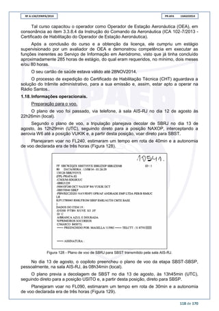 RF A-134/CENIPA/2014 PR-AFA 13AGO2014
118 de 170
Tal curso capacitou o operador como Operador de Estação Aeronáutica (OEA), em
consonância ao item 3.3.8.4 da Instrução do Comando da Aeronáutica (ICA 102-7/2013 -
Certificado de Habilitação do Operador de Estação Aeronáutica).
Após a conclusão do curso e a obtenção da licença, ele cumpriu um estágio
supervisionado por um avaliador de OEA e demonstrou competência em executar as
funções inerentes ao Serviço de Informação em Aeródromo, visto que já tinha concluído
aproximadamente 285 horas de estágio, do qual eram requeridos, no mínimo, dois meses
e/ou 80 horas.
O seu cartão de saúde estava válido até 28NOV2014.
O processo de expedição do Certificado de Habilitação Técnica (CHT) aguardava a
solução do trâmite administrativo, para a sua emissão e, assim, estar apto a operar na
Rádio Santos..
1.18. Informações operacionais.
Preparação para o voo.
O plano de voo foi passado, via telefone, à sala AIS-RJ no dia 12 de agosto às
22h26min (local).
Segundo o plano de voo, a tripulação planejava decolar de SBRJ no dia 13 de
agosto, às 12h29min (UTC), seguindo direto para a posição NAXOP, interceptando a
aerovia W6 até a posição VUKIK e, a partir desta posição, voar direto para SBST.
Planejaram voar no FL240, estimaram um tempo em rota de 40min e a autonomia
de voo declarada era de três horas (Figura 128).
Figura 128 - Plano de voo de SBRJ para SBST transmitido pela sala AIS-RJ.
No dia 13 de agosto, o copiloto preencheu o plano de voo da etapa SBST-SBSP,
pessoalmente, na sala AIS-RJ, às 08h34min (local).
O plano previa a decolagem de SBST no dia 13 de agosto, às 13h45min (UTC),
seguindo direto para a posição USITO e, a partir desta posição, direto para SBSP.
Planejaram voar no FL090, estimaram um tempo em rota de 30min e a autonomia
de voo declarada era de três horas (Figura 129).
 