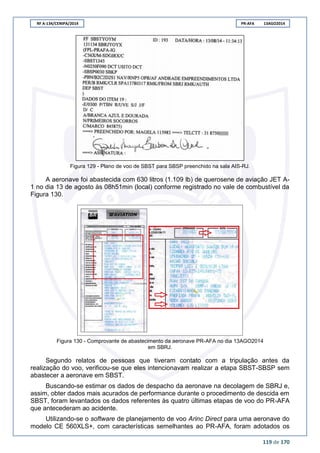 RF A-134/CENIPA/2014 PR-AFA 13AGO2014
119 de 170
Figura 129 - Plano de voo de SBST para SBSP preenchido na sala AIS-RJ.
A aeronave foi abastecida com 630 litros (1.109 lb) de querosene de aviação JET A-
1 no dia 13 de agosto às 08h51min (local) conforme registrado no vale de combustível da
Figura 130.
Figura 130 - Comprovante de abastecimento da aeronave PR-AFA no dia 13AGO2014
em SBRJ.
Segundo relatos de pessoas que tiveram contato com a tripulação antes da
realização do voo, verificou-se que eles intencionavam realizar a etapa SBST-SBSP sem
abastecer a aeronave em SBST.
Buscando-se estimar os dados de despacho da aeronave na decolagem de SBRJ e,
assim, obter dados mais acurados de performance durante o procedimento de descida em
SBST, foram levantados os dados referentes às quatro últimas etapas de voo do PR-AFA
que antecederam ao acidente.
Utilizando-se o software de planejamento de voo Arinc Direct para uma aeronave do
modelo CE 560XLS+, com características semelhantes ao PR-AFA, foram adotados os
 