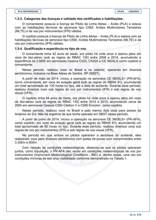 RF A-134/CENIPA/2014 PR-AFA 13AGO2014
12 de 170
1.5.3. Categorias das licenças e validade dos certificados e habilitações.
O comandante possuía a licença de Piloto de Linha Aérea – Avião (PLA) e estava
com as habilitações técnicas de aeronave tipo C560, Aviões Multimotores Terrestres
(MLTE) e de voo por instrumentos (IFR) válidas.
O copiloto possuía a licença de Piloto de Linha Aérea – Avião (PLA) e estava com as
habilitações técnicas de aeronave tipo C560, Aviões Multimotores Terrestres (MLTE) e de
voo por instrumentos (IFR) válidas.
1.5.4. Qualificação e experiência no tipo de voo.
O comandante tinha 42 anos de idade, era piloto há vinte anos e operou jatos em
voos de táxi-aéreo (sob as regras do RBAC 135) entre 2008 e 2014, acumulando a
experiência de 2.085h em aeronaves Cessna C525, C525A e CE 560XLS como copiloto e
comandante.
Nesse período, realizou voos no Brasil e no exterior, operando em diversos
aeródromos, inclusive na Base Aérea de Santos, SP (SBST).
A partir de maio de 2014, iniciou a operação na aeronave CE 560XLS+ (PR-AFA),
como comandante, em voos de aviação geral (sob as regras do RBHA 91), acumulando
um total aproximado de 130 horas no tipo, até a data do acidente. Durante esse período,
realizou diversos voos sob regras de voo por instrumentos (IFR) e sob regras de voo
visual (VFR).
O copiloto tinha 44 anos de idade, era piloto há vinte anos e operou jatos em voos
de táxi-aéreo (sob as regras do RBAC 135) entre 2012 e 2013, acumulando cerca de
200h em aeronaves Cessna C560 Citation V e C560 Encore+, como copiloto.
Nesse período, realizou voos no Brasil e pelo menos dois voos para países da
América do Sul. Não há registros de que tenha operado em SBST nesse período.
A partir de junho de 2014, iniciou a operação na aeronave CE 560XLS+ (PR-AFA),
como copiloto, em voos de aviação geral (sob as regras do RBHA 91), acumulando um
total aproximado de 95 horas no tipo. Durante esse período, realizou diversos voos sob
regras de voo por instrumentos (IFR) e sob regras de voo visual (VFR).
No período em que ambos os pilotos operaram a aeronave do acidente, eles
realizaram voos para diversos aeródromos com pistas de pouso com comprimentos entre
3.300m e 930m.
Com relação às condições meteorológicas, observou-se que os pilotos operaram
juntos, como tripulação, o PR-AFA dez vezes em condições meteorológicas de voo por
instrumentos (Instrument Meteorological Conditions - IMC) e, dentre essas, uma vez em
condições mínimas de teto e/ou visibilidade conforme demonstrado na Tabela 1.
 