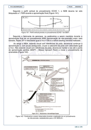 RF A-134/CENIPA/2014 PR-AFA 13AGO2014
128 de 170
Segundo o perfil vertical do procedimento ECHO 1, o NDB deveria ter sido
bloqueado a 1.700ft durante a aproximação final (Figura 141).
Figura 141 - Perfil vertical previsto no procedimento ECHO 1 de SBST.
Segundo o fabricante da aeronave, os parâmetros a serem mantidos durante a
aproximação final de um procedimento NDB (aproximação de não-precisão) eram: trem
baixado, flapes 35º e velocidade igual a VREF+10kt e o before landing checklist realizado.
Ao atingir a MDA, estando visual com referências da pista, deveria-se continuar a
aproximação e, com pouso assegurado, cruzar a cabeceira da pista com velocidade igual
a VREF. Não estando visual com referências da pista, deveria-se manter o voo até o ponto
de aproximação perdida (MAPT - Missed Aproach Point) e iniciar o procedimento de
arremetida (Figura 142).
Figura 142 - Parâmetros a serem observados durante a realização de um procedimento
de não-precisão, estabelecidos para o CE 560XLS+.
 