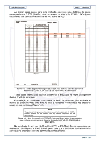RF A-134/CENIPA/2014 PR-AFA 13AGO2014
131 de 170
Ao fatorar esses dados para pista molhada, obteve-se uma distância de pouso
correspondente a 3.300ft (1.005m) para cruzamento na VREF e de 3.750ft (1.143m) para
cruzamento com velocidade excessiva de 10kt acima da VREF.
Figura 147 - Dados de performance para pouso com pista molhada extraídos do manual
da aeronave CE 560 XLS+, 56XFMB-02, REVISION 2 de 08JAN2014.
Todas essas informações estavam disponíveis à tripulação no Flight Management
System (FMS) da aeronave.
Com relação ao pouso com componente de vento de cauda em pista molhada, o
manual da aeronave trazia uma nota na qual o fabricante recomendava não efetuar o
pouso em tais condições (Figura 148).
Figura 148 - Nota do manual do CE 560XLS+ com relação ao pouso da aeronave em
pista molhada com componente de vento de cauda (56XFMB-02, REVISION 2 de
08JAN2014).
Na sequência do voo, às 13h01min09s (UTC), o PR-AFA informou que estava na
arremetida. Em seguida, a Rádio Santos pediu para que a tripulação confirmasse se a
aeronave iria arremeter, o que foi confirmado afirmativamente.
 