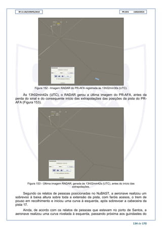 RF A-134/CENIPA/2014 PR-AFA 13AGO2014
134 de 170
Figura 152 - Imagem RADAR do PR-AFA registrada às 13h02min30s (UTC).
Às 13h02min42s (UTC), o RADAR gerou a última imagem do PR-AFA, antes da
perda do sinal e do consequente início das extrapolações das posições da pista do PR-
AFA (Figura 153).
Figura 153 - Última imagem RADAR, gerada às 13h02min42s (UTC), antes do início das
extrapolações.
Segundo os relatos de pessoas posicionadas no NuBAST, a aeronave realizou um
sobrevoo à baixa altura sobre toda a extensão da pista, com faróis acesos, o trem de
pouso em recolhimento e iniciou uma curva à esquerda, após sobrevoar a cabeceira da
pista 17.
Ainda, de acordo com os relatos de pessoas que estavam no porto de Santos, a
aeronave realizou uma curva nivelada à esquerda, passando próxima aos guindastes do
 