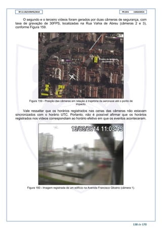 RF A-134/CENIPA/2014 PR-AFA 13AGO2014
138 de 170
O segundo e o terceiro vídeos foram gerados por duas câmeras de segurança, com
taxa de gravação de 30FPS, localizadas na Rua Vahia de Abreu (câmeras 2 e 3),
conforme Figura 159.
Figura 159 - Posição das câmeras em relação à trajetória da aeronave até o ponto de
impacto.
Vale ressaltar que os horários registrados nas cenas das câmeras não estavam
sincronizados com o horário UTC. Portanto, não é possível afirmar que os horários
registrados nos vídeos correspondiam ao horário efetivo em que os eventos aconteceram.
Figura 160 - Imagem registrada de um edifício na Avenida Francisco Glicério (câmera 1).
 
