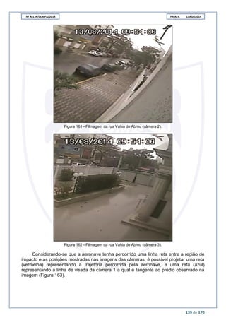 RF A-134/CENIPA/2014 PR-AFA 13AGO2014
139 de 170
Figura 161 - Filmagem da rua Vahia de Abreu (câmera 2).
Figura 162 - Filmagem da rua Vahia de Abreu (câmera 3).
Considerando-se que a aeronave tenha percorrido uma linha reta entre a região de
impacto e as posições mostradas nas imagens das câmeras, é possível projetar uma reta
(vermelha) representando a trajetória percorrida pela aeronave, e uma reta (azul)
representando a linha de visada da câmera 1 a qual é tangente ao prédio observado na
imagem (Figura 163).
 