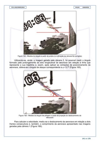 RF A-134/CENIPA/2014 PR-AFA 13AGO2014
141 de 170
Figura 164 - Medida do ângulo a partir do prédio (a inclinação da câmera foi corrigida).
Utilizando-se, ainda, a imagem gerada pela câmera 2, foi possível medir o ângulo
formado pelo prolongamento do eixo longitudinal da aeronave em relação à linha que
representa a sua trajetória e, assim, após aplicar as correções de posicionamento da
aeronave, obteve-se o ângulo de ataque correspondente a α = 5,7º (Figura 165).
Figura 165 - Medida do ângulo de arfagem a partir da projeção do deslocamento da
aeronave.
Para calcular a velocidade, mediu-se o deslocamento da aeronave em relação a dois
frames consecutivos e, também, o comprimento da aeronave apresentado nas imagens
geradas pela câmera 1 (Figura 166).
 