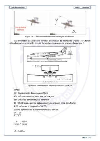 RF A-134/CENIPA/2014 PR-AFA 13AGO2014
142 de 170
Figura 166 - Deslocamento entre frames da imagem da câmera 1.
As dimensões da aeronave contidas no manual do fabricante (Figura 167) foram
utilizadas para comparação com as dimensões mostradas na imagem da câmera 1.
Figura 167 - Dimensões da aeronave Citation CE 560XLS+
Onde:
C = Comprimento da aeronave (16m)
CIi = Comprimento da aeronave na imagem
D = Distância percorrida pela aeronave
Di = Distância percorrida pela aeronave na imagem entre dois frames
FPS = Frames por segundo (30FPS)
Assim, aplicando-se a proporcionalidade, têm-se:
D = 5,849 m
 