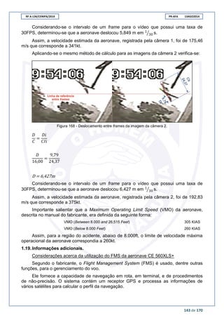 RF A-134/CENIPA/2014 PR-AFA 13AGO2014
143 de 170
Considerando-se o intervalo de um frame para o vídeo que possui uma taxa de
30FPS, determinou-se que a aeronave deslocou 5,849 m em ⁄ s.
Assim, a velocidade estimada da aeronave, registrada pela câmera 1, foi de 175,46
m/s que corresponde a 341kt.
Aplicando-se o mesmo método de cálculo para as imagens da câmera 2 verifica-se:
Figura 168 - Deslocamento entre frames da imagem da câmera 2.
D = 6,427m
Considerando-se o intervalo de um frame para o vídeo que possui uma taxa de
30FPS, determinou-se que a aeronave deslocou 6,427 m em ⁄ s.
Assim, a velocidade estimada da aeronave, registrada pela câmera 2, foi de 192,83
m/s que corresponde a 375kt.
Importante salientar que a Maximum Operating Limit Speed (VMO) da aeronave,
descrita no manual do fabricante, era definida da seguinte forma:
VMO (Between 8.000 and 26,515 Feet) 305 KIAS
VMO (Below 8.000 Feet) 260 KIAS
Assim, para a região do acidente, abaixo de 8.000ft, o limite de velocidade máxima
operacional da aeronave correspondia a 260kt.
1.19. Informações adicionais.
Considerações acerca da utilização do FMS da aeronave CE 560XLS+
Segundo o fabricante, o Flight Management System (FMS) é usado, dentre outras
funções, para o gerenciamento do voo.
Ele fornece a capacidade de navegação em rota, em terminal, e de procedimentos
de não-precisão. O sistema contém um receptor GPS e processa as informações de
vários satélites para calcular o perfil da navegação.
 