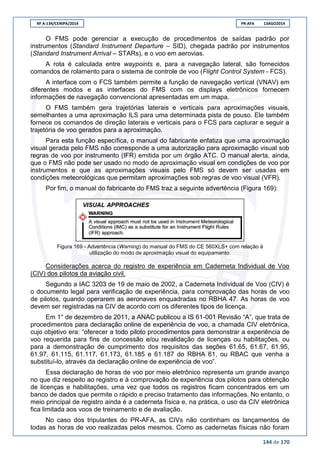 RF A-134/CENIPA/2014 PR-AFA 13AGO2014
144 de 170
O FMS pode gerenciar a execução de procedimentos de saídas padrão por
instrumentos (Standard Instrument Departure – SID), chegada padrão por instrumentos
(Standard Instrument Arrival – STARs), e o voo em aerovias.
A rota é calculada entre waypoints e, para a navegação lateral, são fornecidos
comandos de rolamento para o sistema de controle de voo (Flight Control System - FCS).
A interface com o FCS também permite a função de navegação vertical (VNAV) em
diferentes modos e as interfaces do FMS com os displays eletrônicos fornecem
informações de navegação convencional apresentadas em um mapa.
O FMS também gera trajetórias laterais e verticais para aproximações visuais,
semelhantes a uma aproximação ILS para uma determinada pista de pouso. Ele também
fornece os comandos de direção laterais e verticais para o FCS para capturar e seguir a
trajetória de voo gerados para a aproximação.
Para esta função específica, o manual do fabricante enfatiza que uma aproximação
visual gerada pelo FMS não corresponde a uma autorização para aproximação visual sob
regras de voo por instrumento (IFR) emitida por um órgão ATC. O manual alerta, ainda,
que o FMS não pode ser usado no modo de aproximação visual em condições de voo por
instrumentos e que as aproximações visuais pelo FMS só devem ser usadas em
condições meteorológicas que permitam aproximações sob regras de voo visual (VFR).
Por fim, o manual do fabricante do FMS traz a seguinte advertência (Figura 169):
Figura 169 - Advertência (Warning) do manual do FMS do CE 560XLS+ com relação à
utilização do modo de aproximação visual do equipamento.
Considerações acerca do registro de experiência em Caderneta Individual de Voo
(CIV) dos pilotos da aviação civil.
Segundo a IAC 3203 de 19 de maio de 2002, a Caderneta Individual de Voo (CIV) é
o documento legal para verificação de experiência, para comprovação das horas de voo
de pilotos, quando operarem as aeronaves enquadradas no RBHA 47. As horas de voo
devem ser registradas na CIV de acordo com os diferentes tipos de licença.
Em 1° de dezembro de 2011, a ANAC publicou a IS 61-001 Revisão “A”, que trata de
procedimentos para declaração online de experiência de voo, a chamada CIV eletrônica,
cujo objetivo era: “oferecer a todo piloto procedimentos para demonstrar a experiência de
voo requerida para fins de concessão e/ou revalidação de licenças ou habilitações, ou
para a demonstração de cumprimento dos requisitos das seções 61.65, 61.67, 61.95,
61.97, 61.115, 61.117, 61.173, 61.185 e 61.187 do RBHA 61, ou RBAC que venha a
substituí-lo, através da declaração online de experiência de voo”.
Essa declaração de horas de voo por meio eletrônico representa um grande avanço
no que diz respeito ao registro e à comprovação de experiência dos pilotos para obtenção
de licenças e habilitações, uma vez que todos os registros ficam concentrados em um
banco de dados que permite o rápido e preciso tratamento das informações. No entanto, o
meio principal de registro ainda é a caderneta física e, na prática, o uso da CIV eletrônica
fica limitada aos voos de treinamento e de avaliação.
No caso dos tripulantes do PR-AFA, as CIVs não continham os lançamentos de
todas as horas de voo realizadas pelos mesmos. Como as cadernetas físicas não foram
 
