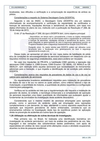 RF A-134/CENIPA/2014 PR-AFA 13AGO2014
145 de 170
localizadas, isso dificultou a verificação e a comprovação de experiência de ambos os
pilotos.
Considerações a respeito do Sistema Decolagem Certa (DCERTA).
Segundo o site da ANAC, o Decolagem Certa (DCERTA) era um sistema
informatizado de acompanhamento e verificação da regularidade de certificados e
licenças de aeronaves, tripulações técnicas e aeródromos de destino, com base nos
dados informados do plano de voo, instituído com a publicação da Resolução nº 268, de
18 de março de 2013.
O Art. 2º da Resolução nº 268, diz que o DCERTA tem, como objetivo principal:
...disponibilizar, em tempo real e, principalmente, a todos os órgãos interessados
na segurança da aviação civil, as informações sobre a regularidade de certificados
e licenças de aeronaves, tripulações técnicas e aeródromos de destino, como
parte integrante do gerenciamento do risco à segurança operacional previsto no
Programa Brasileiro para a Segurança Operacional da Aviação Civil (PSO-BR).
Parágrafo único. Os dados obtidos pelo DCERTA podem ser utilizados como
ferramenta para a fiscalização e/ou gerenciamento do risco à segurança
operacional da aviação civil.
Desse modo, ao apresentar um plano de voo, cujos dados de habilitação do piloto
e/ou de condições de aeronavegabilidade da aeronave estivessem em desacordo com os
requisitos mínimos de segurança estabelecidos, esse plano poderia ser recusado.
No caso dos tripulantes do PR-AFA, a habilitação C560 permitia a operação das
aeronaves C560 Citation V, C560 Encore, C560 Encore+, CE 560XL, CE 560XLS ou CE
560XLS+, sem distinção entre aquelas aeronaves que necessitassem de treinamentos
adicionais para a transição, o que impedia a identificação de tal condição pelo sistema
DCERTA.
Considerações acerca dos requisitos de gravadores de dados de voo e de voz na
cabine para operação de aeronaves
Os regulamentos brasileiros estabelecem requisitos para instalação de gravadores
de dados de voo e de voz na cabine os quais adotam, como critérios básicos o tipo de
motorização, a quantidade de motores, a quantidade de pilotos requerida e a configuração
máxima para passageiros.
Verificou-se no acidente em tela que a regulamentação não requeria a instalação de
gravador de dados, no entanto, a tecnologia embarcada e a complexidade de operação
da aeronave requeriam uma maior quantidade de informações que pudessem ajudar a
fundamentar as conclusões da investigação deste acidente aeronáutico.
Considerando que o mesmo modelo de aeronave empregado para operação
privada, como a aeronave do acidente, pode ser empregado para operações
complementares e por demanda, ou seja, atendendo a outros requisitos específicos de
operação que requerem gravadores de dados embarcados, constata-se que os
ensinamentos colhidos na investigação deste tipo de ocorrência podem ter aplicação
direta na prevenção de acidentes em outros tipos de operação.
1.20. Utilização ou efetivação de outras técnicas de investigação.
Pela primeira vez, no Brasil, foi realizada uma identificação biométrica em
investigação de acidente aeronáutico, por meio da análise dos parâmetros de voz, fala,
linguagem e das variações das características destes parâmetros, com apoio de
especialistas em análise de nexo causal entre alterações vocais e atividade ocupacional,
atuantes na área de pesquisa acadêmica.
 