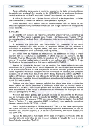 RF A-134/CENIPA/2014 PR-AFA 13AGO2014
146 de 170
Foram utilizados, para análise e confronto, os arquivos de áudio contendo diálogos
do copiloto com a sala AIS-RJ, na noite do dia 12AGO2014, e os arquivos de áudio das
comunicações entre o PR-AFA e todos os órgão ATS contatados pela aeronave.
A utilização dessa técnica objetivou buscar a identificação de possíveis condições
preexistentes que pudessem ter afetado o desempenho da tripulação.
Como resultado, essa análise concluiu, cientificamente, que os dados de voz
analisados apresentavam parâmetros compatíveis com fadiga e sonolência do copiloto no
voo do acidente.
2.ANÁLISE.
De acordo com os dados do Registro Aeronáutico Brasileiro (RAB), a aeronave CE
560XLS+ (PR-AFA) estava registrada como Privada – Serviços Aéreos Privados (TPP) e
era operada pela AF Andrade Empr. e Participações Ltda., empresa sediada em Ribeirão
Preto, SP.
A aeronave era gerenciada pelo comandante, por delegação de um grupo
empresarial pernambucano que apoiava a campanha eleitoral de um candidato à
Presidência da República e, segundo relatos, não havia uma formalização das tarefas
e/ou das atividades que eram executadas pelos tripulantes.
De acordo com os registros de manutenção, as cadernetas de célula e motor
estavam com as escriturações atualizadas. A última inspeção da aeronave, do tipo
“Inspeção Anual de Manutenção (IAM)”, foi concluída em 14FEV2014, estando com 30
horas e 10 minutos voadas após a inspeção e com validade até 14FEV2015. O seu
Certificado de Aeronavegabilidade (CA) estava válido até 22FEV2017.
Apesar da constatação de que todas as manutenções programadas da aeronave
estavam em dia, o gravador de voz estava inoperante. No caso da aeronave do acidente
e, de acordo com o RBHA 91.609, era possível iniciar um voo com gravador de voz da
cabine inoperante, desde que os reparos fossem executados em 15 dias e, sob condições
especiais, até um limite de 30 dias. Como o CVR deixou de gravar a partir de 23JAN2013,
pode-se afirmar que, apesar de este fato não ter contribuído para o acidente, a aeronave
não atendia aos requisitos de aeronavegabilidade previstos pela legislação brasileira em
vigor à época do acidente.
Sabe-se que não houve processo seletivo dos pilotos para suas contratações.
Assim, apesar de ambos possuírem a habilitação C560, que os permitia operar a
aeronave CE 560XLS+, nenhum dos pilotos teve verificada a sua experiência anterior
neste equipamento e, tão pouco, a necessidade de treinamento de transição e/ou de
formação para operar o PR-AFA.
Nenhum dos pilotos passou por qualquer processo de treinamento de diferenças
e/ou de formação antes de operar o modelo CE 560XLS+, conforme estabelecido pelo
certificador primário da aeronave (FAA), por meio do Flight Standardization Board (FSB)
Report – Revision 2, o qual, segundo a ANAC, foi utilizado como avaliação operacional
das aeronaves da família CE 560XL no Brasil.
Como os pilotos possuíam a habilitação de tipo C560 que lhes dava a prerrogativa
para operar o modelo CE 560XLS+, além daqueles já operados anteriormente, ou seja, os
modelos C560 Encore+ (copiloto) e CE 560XLS (comandante), eles foram aceitos para
voar o PR-AFA.
Apesar de possuírem a habilitação C560, essa prerrogativa de transitar entre os
modelos, somente seria válida se eles tivessem realizado a instrução de voo e o exame
de proficiência, segundo o RBAC 61.
 
