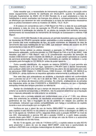 RF A-134/CENIPA/2014 PR-AFA 13AGO2014
147 de 170
Cabe ressaltar que, a necessidade de treinamento específico para a transição entre
esses equipamentos somente foi clarificada em 04JUL2014, quando foi publicada a
Instrução Suplementar da ANAC (IS 61-004 Revisão A), a qual estabelecia a lista de
habilitações a serem averbadas nas licenças dos pilotos e, consequentemente, mostrava
as diferenças que deveriam ter sido consideradas e os tipos de treinamentos necessários
para os pilotos transitarem entre os modelos CE 560XL / XLS / XLS+.
A IS estava em consonância com o FSB Report do FAA e a data de sua publicação
era posterior à data de início da operação do PR-AFA pelos tripulantes. Dessa forma,
anteriormente à publicação da referida IS, os pilotos da aviação civil somente tomariam
conhecimento da necessidade do treinamento de transição se acessassem o referido FSB
Report.
Como a IS 61-004 Revisão A não possuía um período transitório para sua aplicação,
os tripulantes do PR-AFA somente seriam submetidos a uma avaliação no CE 560XLS+
por ocasião das suas revalidações de tipo, as quais ocorreriam às vésperas da data de
vencimento das suas habilitações de tipo C560, que estavam válidas até outubro de 2014
(comandante) e maio de 2015 (copiloto).
Dessa forma, ambos os pilotos iniciaram a operação no PR-AFA sem possuir o
treinamento adequado, conforme previsto no FSB Report da FAA e na IS da ANAC. Vale
ressaltar que nem o FSB Report, nem a IS consideravam requisitos de transição do
modelo C560 Encore+ para o modelo CE 560XLS+, os quais seriam aplicáveis ao copiloto
da aeronave acidentada. Desse modo, seria necessário ao copiloto ter realizado o curso
completo para formação no CE 560XLS+ antes de poder operá-lo.
Outra questão identificada, diz respeito ao sistema DCERTA, o qual permitia aos
tripulantes, mesmo com a IS em vigor, operarem o PR-AFA sem o devido treinamento,
pois qualquer piloto com uma habilitação C560 tinha seu plano de voo aprovado para voar
as aeronaves C560 Citation V, C560 Encore, C560 Encore+, CE 560XL, CE 560XLS ou
CE 560XLS+, ainda conforme os requisitos aplicados anteriormente à publicação da IS.
Nos sete dias que antecederam ao acidente, a tripulação estava em conformidade
com o previsto na Lei nº 7.183, de 5 de abril de 1984, no que diz respeito à jornada de
trabalho e ao tempo de descanso entre jornadas. No entanto, analisando-se as jornadas
dos tripulantes entre os dias 01AGO2014 e 05AGO2014, observou-se que a tripulação
extrapolou limites dos tempos previstos na referida lei.
Apesar da constatação de que o tempo de descanso entre jornadas desde a etapa
anterior ao acidente correspondeu a 34h26min, não foi possível determinar se a tripulação
teve o repouso adequado na noite anterior ao acidente.
Mesmo com a jornada estando em conformidade com a Lei nº 7.183, nos últimos
sete dias anteriores ao acidente, os resultados encontrados no exame pericial para os
parâmetros de voz, fala e linguagem do dia do acidente em relação aos padrões de
normalidade, indicaram que existia compatibilidade com fadiga e sonolência do copiloto
durante a sua comunicação com os órgãos ATS.
Verificou-se que o plano de voo do trecho SBRJ-SBST foi passado, via telefone,
pelo copiloto à sala AIS-RJ no dia anterior ao acidente e previa a decolagem de SBRJ no
dia 13 de agosto às 12h29min (UTC), seguindo direto para a posição NAXOP no nível de
voo 240, interceptando a aerovia W6 até a posição VUKIK e, a partir desta posição,
voando direto para SBST. O plano estimava um tempo em rota de 40min e a autonomia
de voo declarada era de três horas.
No dia 13 de agosto, por volta de 11h34min (UTC), o copiloto esteve na sala AIS-RJ
para preencher o plano de voo da etapa SBST-SBSP, onde teve a oportunidade de
verificar o NOTAM e as condições meteorológicas do destino e da alternativa.
 