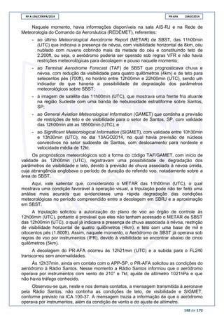 RF A-134/CENIPA/2014 PR-AFA 13AGO2014
148 de 170
Naquele momento, havia informações disponíveis na sala AIS-RJ e na Rede de
Meteorologia do Comando da Aeronáutica (REDEMET), referentes:
- ao último Meteorological Aerodrome Report (METAR) de SBST, das 11h00min
(UTC) que indicava a presença de névoa, com visibilidade horizontal de 8km, céu
nublado com nuvens cobrindo mais da metade do céu e constituindo teto de
2.200ft, ou seja, o aeródromo poderia ser operado sob regras VFR e não havia
restrições meteorológicas para decolagem e pouso naquele momento;
- ao Terminal Aerodrome Forecast (TAF) de SBST que prognosticava chuva e
névoa, com redução da visibilidade para quatro quilômetros (4km) e de teto para
setecentos pés (700ft), no horário entre 12h00min e 22h00min (UTC), sendo um
indicador de que haveria a possibilidade de degradação dos parâmetros
meteorológicos sobre SBST;
- à imagem de satélite das 11h00min (UTC), que mostrava uma frente fria atuante
na região Sudeste com uma banda de nebulosidade estratiforme sobre Santos,
SP;
- ao General Aviation Meteorological Information (GAMET) que continha a previsão
de restrições de teto e de visibilidade para o setor de Santos, SP, com validade
das 12h00min até as 18h00min (UTC); e
- ao Significant Meteorological Information (SIGMET), com validade entre 10h30min
e 13h30min (UTC), no dia 13AGO2014, no qual havia previsão de núcleos
convectivos no setor sudoeste de Santos, com deslocamento para nordeste e
velocidade média de 12kt.
Os prognósticos meteorológicos sob a forma do código TAF/GAMET, com início de
validade às 12h00min (UTC), registravam uma possibilidade de degradação dos
parâmetros de visibilidade e teto, devido à previsão de chuva associada à névoa úmida,
cuja abrangência englobava o período de duração do referido voo, notadamente sobre a
área de SBST.
Aqui, vale salientar que, considerando o METAR das 11h00min (UTC), o qual
mostrava uma condição favorável à operação visual, a tripulação pode não ter feito uma
análise mais acurada que evidenciasse uma rápida degradação das condições
meteorológicas no período compreendido entre a decolagem em SBRJ e a aproximação
em SBST.
A tripulação solicitou a autorização do plano de voo ao órgão de controle às
12h06min (UTC), portanto é provável que eles não tenham acessado o METAR de SBST
das 12h00min (UTC), o qual já indicava a presença de chuva associada à névoa, restrição
de visibilidade horizontal de quatro quilômetros (4km), e teto com uma base de mil e
oitocentos pés (1.800ft). Assim, naquele momento, o Aeródromo de SBST já operava sob
regras de voo por instrumentos (IFR), devido à visibilidade se encontrar abaixo de cinco
quilômetros (5km).
A decolagem do PR-AFA ocorreu às 12h21min (UTC) e a subida para o FL240
transcorreu sem anormalidades.
Às 12h37min, ainda em contato com o APP-SP, o PR-AFA solicitou as condições do
aeródromo à Rádio Santos. Nesse momento a Rádio Santos informou que o aeródromo
operava por instrumentos com vento de 210° e 7kt, ajuste de altímetro 1021hPa e que
não havia tráfego conhecido.
Observou-se que, neste e nos demais contatos, a mensagem transmitida à aeronave
pela Rádio Santos, não continha as condições de teto, de visibilidade e SIGMET,
conforme previsto na ICA 100-37. A mensagem trazia a informação de que o aeródromo
operava por instrumentos, além da condição de vento e do ajuste de altímetro.
 