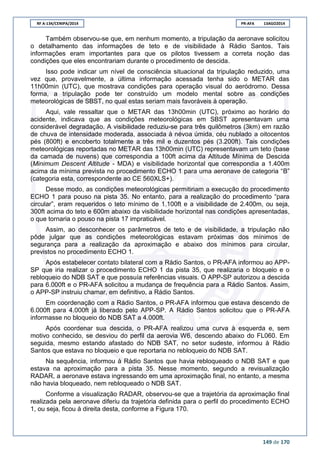RF A-134/CENIPA/2014 PR-AFA 13AGO2014
149 de 170
Também observou-se que, em nenhum momento, a tripulação da aeronave solicitou
o detalhamento das informações de teto e de visibilidade à Rádio Santos. Tais
informações eram importantes para que os pilotos tivessem a correta noção das
condições que eles encontrariam durante o procedimento de descida.
Isso pode indicar um nível de consciência situacional da tripulação reduzido, uma
vez que, provavelmente, a última informação acessada tenha sido o METAR das
11h00min (UTC), que mostrava condições para operação visual do aeródromo. Dessa
forma, a tripulação pode ter construído um modelo mental sobre as condições
meteorológicas de SBST, no qual estas seriam mais favoráveis à operação.
Aqui, vale ressaltar que o METAR das 13h00min (UTC), próximo ao horário do
acidente, indicava que as condições meteorológicas em SBST apresentavam uma
considerável degradação. A visibilidade reduziu-se para três quilômetros (3km) em razão
de chuva de intensidade moderada, associada à névoa úmida, céu nublado a oitocentos
pés (800ft) e encoberto totalmente a três mil e duzentos pés (3.200ft). Tais condições
meteorológicas reportadas no METAR das 13h00min (UTC) representavam um teto (base
da camada de nuvens) que correspondia a 100ft acima da Altitude Mínima de Descida
(Minimum Descent Altitude - MDA) e visibilidade horizontal que correspondia a 1.400m
acima da mínima prevista no procedimento ECHO 1 para uma aeronave de categoria “B”
(categoria esta, correspondente ao CE 560XLS+).
Desse modo, as condições meteorológicas permitiriam a execução do procedimento
ECHO 1 para pouso na pista 35. No entanto, para a realização do procedimento “para
circular”, eram requeridos o teto mínimo de 1.100ft e a visibilidade de 2.400m, ou seja,
300ft acima do teto e 600m abaixo da visibilidade horizontal nas condições apresentadas,
o que tornaria o pouso na pista 17 impraticável.
Assim, ao desconhecer os parâmetros de teto e de visibilidade, a tripulação não
pôde julgar que as condições meteorológicas estavam próximas dos mínimos de
segurança para a realização da aproximação e abaixo dos mínimos para circular,
previstos no procedimento ECHO 1.
Após estabelecer contato bilateral com a Rádio Santos, o PR-AFA informou ao APP-
SP que iria realizar o procedimento ECHO 1 da pista 35, que realizaria o bloqueio e o
rebloqueio do NDB SAT e que possuía referências visuais. O APP-SP autorizou a descida
para 6.000ft e o PR-AFA solicitou a mudança de frequência para a Rádio Santos. Assim,
o APP-SP instruiu chamar, em definitivo, a Rádio Santos.
Em coordenação com a Rádio Santos, o PR-AFA informou que estava descendo de
6.000ft para 4.000ft já liberado pelo APP-SP. A Rádio Santos solicitou que o PR-AFA
informasse no bloqueio do NDB SAT a 4.000ft.
Após coordenar sua descida, o PR-AFA realizou uma curva à esquerda e, sem
motivo conhecido, se desviou do perfil da aerovia W6, descendo abaixo do FL060. Em
seguida, mesmo estando afastado do NDB SAT, no setor sudeste, informou à Rádio
Santos que estava no bloqueio e que reportaria no rebloqueio do NDB SAT.
Na sequência, informou à Rádio Santos que havia rebloqueado o NDB SAT e que
estava na aproximação para a pista 35. Nesse momento, segundo a revisualização
RADAR, a aeronave estava ingressando em uma aproximação final, no entanto, a mesma
não havia bloqueado, nem rebloqueado o NDB SAT.
Conforme a visualização RADAR, observou-se que a trajetória da aproximação final
realizada pela aeronave diferiu da trajetória definida para o perfil do procedimento ECHO
1, ou seja, ficou à direita desta, conforme a Figura 170.
 