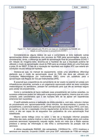 RF A-134/CENIPA/2014 PR-AFA 13AGO2014
150 de 170
Figura 170 - Perfil realizado pelo PR-AFA com base em visualizações de RADAR, em
relação ao perfil previsto no procedimento ECHO 1.
Considerando-se alguns relatos de que o comandante já teria realizado outras
aproximações diretas utilizando-se dos recursos do FMS para aproximações visuais e,
considerando, ainda, a diferença do perfil da aproximação final do procedimento ECHO 1
em relação às imagens-radar, levantou-se a hipótese de que a tripulação poderia ter
utilizado o modo de aproximação visual do FMS para se encaixar direto em uma final para
a pista 35 de SBST. O fato de a tripulação ter reportado aos órgãos ATC que estaria em
condições visuais reforça tal hipótese.
Destaca-se que, no manual do equipamento, existe uma advertência (Warning)
alertando que o modo de aproximação visual do FMS não deve ser utilizado em
Condições Meteorológicas por Instrumentos (IMC) como um substituto para a
aproximação sob Regras de Voo por Instrumentos (IFR).
É possível que a experiência do comandante de ter voado no exterior em pistas com
infraestruturas precárias, somada a um julgamento equivocado sobre as reais condições
meteorológicas no aeródromo, possam ter contribuído para que ele se sentisse seguro
para adotar tal procedimento.
Como o comandante já havia realizado esse procedimento em outras ocasiões, os
sucessos anteriores podem ter reforçado a segurança para repeti-lo, mesmo que em outro
contexto, pela característica que o ser humano tem de se apoiar em experiências
anteriores bem sucedidas.
O perfil adotado excluía a realização da órbita prevista e, com isso, reduzia o tempo
do procedimento em, aproximadamente, cinco minutos. Ao desconsiderar o previsto no
procedimento, a aeronave realizou um perfil não aprovado para as regras IFR e, com isso,
se sujeitou a não ter a separação mínima regulamentar do terreno e/ou obstáculos, bem
como, a não ser capaz de se enquadrar nos parâmetros de uma aproximação final
estabilizada.
Mesmo sendo tráfego único no setor, o fato de a tripulação informar posições
diferentes das reais, poderia implicar o risco de haver conflito de tráfego aéreo com outras
possíveis aeronaves ingressando naquela região, tendo em vista que a Rádio apenas
prestava o serviço de informação e não tinha o conhecimento da posição real da
aeronave.
A última visualização RADAR, não extrapolada, (12h59min13s - UTC) mostrava a
aeronave em descida, cruzando 2.600ft, com proa 330º, velocidade de 175kt em relação
 