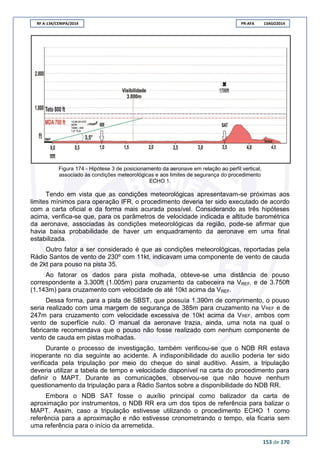 RF A-134/CENIPA/2014 PR-AFA 13AGO2014
153 de 170
Figura 174 - Hipótese 3 de posicionamento da aeronave em relação ao perfil vertical,
associado às condições meteorológicas e aos limites de segurança do procedimento
ECHO 1.
Tendo em vista que as condições meteorológicas apresentavam-se próximas aos
limites mínimos para operação IFR, o procedimento deveria ter sido executado de acordo
com a carta oficial e da forma mais acurada possível. Considerando as três hipóteses
acima, verifica-se que, para os parâmetros de velocidade indicada e altitude barométrica
da aeronave, associadas às condições meteorológicas da região, pode-se afirmar que
havia baixa probabilidade de haver um enquadramento da aeronave em uma final
estabilizada.
Outro fator a ser considerado é que as condições meteorológicas, reportadas pela
Rádio Santos de vento de 230º com 11kt, indicavam uma componente de vento de cauda
de 2kt para pouso na pista 35.
Ao fatorar os dados para pista molhada, obteve-se uma distância de pouso
correspondente a 3.300ft (1.005m) para cruzamento da cabeceira na VREF, e de 3.750ft
(1.143m) para cruzamento com velocidade de até 10kt acima da VREF.
Dessa forma, para a pista de SBST, que possuía 1.390m de comprimento, o pouso
seria realizado com uma margem de segurança de 385m para cruzamento na VREF e de
247m para cruzamento com velocidade excessiva de 10kt acima da VREF, ambos com
vento de superfície nulo. O manual da aeronave trazia, ainda, uma nota na qual o
fabricante recomendava que o pouso não fosse realizado com nenhum componente de
vento de cauda em pistas molhadas.
Durante o processo de investigação, também verificou-se que o NDB RR estava
inoperante no dia seguinte ao acidente. A indisponibilidade do auxílio poderia ter sido
verificada pela tripulação por meio do cheque do sinal auditivo. Assim, a tripulação
deveria utilizar a tabela de tempo e velocidade disponível na carta do procedimento para
definir o MAPT. Durante as comunicações, observou-se que não houve nenhum
questionamento da tripulação para a Rádio Santos sobre a disponibilidade do NDB RR.
Embora o NDB SAT fosse o auxílio principal como balizador da carta de
aproximação por instrumentos, o NDB RR era um dos tipos de referência para balizar o
MAPT. Assim, caso a tripulação estivesse utilizando o procedimento ECHO 1 como
referência para a aproximação e não estivesse cronometrando o tempo, ela ficaria sem
uma referência para o início da arremetida.
 