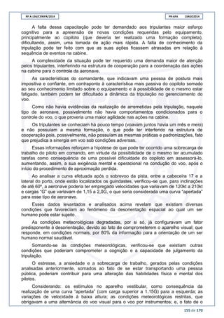 RF A-134/CENIPA/2014 PR-AFA 13AGO2014
155 de 170
A falta dessa capacitação pode ter demandado aos tripulantes maior esforço
cognitivo para a apreensão de novas condições requeridas pelo equipamento,
principalmente ao copiloto (que deveria ter realizado uma formação completa),
dificultando, assim, uma tomada de ação mais rápida. A falta de conhecimento da
tripulação pode ter feito com que as suas ações ficassem atrasadas em relação à
sequência de eventos na cabine.
A complexidade da situação pode ter requerido uma demanda maior de atenção
pelos tripulantes, interferindo na estrutura de cooperação para a coordenação das ações
na cabine para o controle da aeronave.
As características do comandante, que indicavam uma pessoa de postura mais
impositiva e confiante, em contraponto à característica mais passiva do copiloto somado
ao seu conhecimento limitado sobre o equipamento e à possibilidade de o mesmo estar
fatigado, também podem ter dificultado a dinâmica da tripulação no gerenciamento do
voo.
Como não havia evidências da realização de arremetidas pela tripulação, naquele
tipo de aeronave, possivelmente não havia comportamentos condicionados para o
controle do voo, o que proveria uma maior agilidade nas ações na cabine.
Os tripulantes se conheciam há pouco tempo (voavam juntos havia um mês e meio)
e não possuíam a mesma formação, o que pode ter interferido na estrutura de
cooperação pois, possivelmente, não possuíam as mesmas práticas e padronizações, fato
que prejudica a sinergia em voo sob condições adversas.
Essas informações reforçam a hipótese de que pode ter ocorrido uma sobrecarga de
trabalho do piloto em comando, em virtude da possibilidade de o mesmo ter acumulado
tarefas como consequência de uma possível dificuldade do copiloto em assessorá-lo,
aumentando, assim, a sua exigência mental e operacional na condução do voo, após o
início do procedimento de aproximação perdida.
Ao analisar a curva efetuada após o sobrevoo da pista, entre a cabeceira 17 e a
lateral do porto, onde estão localizados os guindastes, verificou-se que, para inclinações
de até 60º, a aeronave poderia ter empregado velocidades que variavam de 120kt a 210kt
e cargas “G” que variavam de 1,15 a 2,0G, o que seria considerada uma curva “apertada”
para esse tipo de aeronave.
Esses dados levantados e analisados acima revelam que existiam diversas
condições que favoreciam ao fenômeno da desorientação espacial ao qual um ser
humano pode estar sujeito.
As condições meteorológicas degradadas, por si só, já configuravam um fator
predisponente à desorientação, devido ao fato de comprometerem o aparelho visual, que
responde, em condições normais, por 80% da informação para a orientação de um ser
humano normal saudável.
Somando-se às condições meteorológicas, verificou-se que existiam outras
condições que poderiam comprometer a cognição e a capacidade de julgamento da
tripulação.
O estresse, a ansiedade e a sobrecarga de trabalho, gerados pelas condições
analisadas anteriormente, somados ao fato de se estar transportando uma pessoa
pública, poderiam contribuir para uma alteração das habilidades física e mental dos
pilotos.
Considerando: os estímulos no aparelho vestibular, como consequência da
realização de uma curva “apertada” (com carga superior a 1,15G) para a esquerda; as
variações de velocidade à baixa altura; as condições meteorológicas restritas, que
obrigavam a uma alternância do voo visual para o voo por instrumentos; e, o fato de o
 