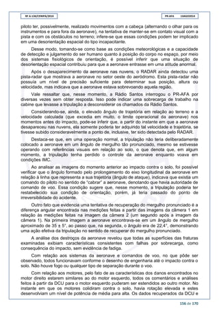 RF A-134/CENIPA/2014 PR-AFA 13AGO2014
156 de 170
piloto ter, possivelmente, realizado movimentos com a cabeça (alternando o olhar para os
instrumentos e para fora da aeronave), na tentativa de manter-se em contato visual com a
pista e com os obstáculos no terreno; infere-se que essas condições podem ter implicado
em uma desorientação espacial do tipo incapacitante.
Desse modo, tomando-se como base as condições meteorológicas e a capacidade
de detecção e julgamento do ser humano quanto à posição do corpo no espaço, por meio
dos sistemas fisiológicos de orientação, é possível inferir que uma situação de
desorientação espacial contribuiu para que a aeronave entrasse em uma atitude anormal.
Após o desaparecimento da aeronave nas nuvens, o RADAR ainda detectou uma
pista-radar que mostrava a aeronave no setor oeste do aeródromo. Esta pista-radar não
possuía um nível de precisão suficiente para determinar sua posição, altura ou
velocidade, mas indicava que a aeronave estava sobrevoando aquela região.
Vale ressaltar que, nesse momento, a Rádio Santos interrogou o PR-AFA por
diversas vezes sem obter resposta. Isso pode indicar uma sobrecarga de trabalho na
cabine que levasse a tripulação a desconsiderar os chamados da Rádio Santos.
Considerando-se, ainda, o elevado ângulo de trajetória em relação ao terreno e a
velocidade calculada (que excedia em muito, o limite operacional da aeronave) nos
momentos antes do impacto, pode-se inferir que, a partir do instante em que a aeronave
desapareceu nas nuvens, ela somente poderia ter adquirido tal velocidade e trajetória, se
tivesse subido consideravelmente a ponto de, inclusive, ter sido detectada pelo RADAR.
Destaca-se que, em uma operação normal, a tripulação não teria deliberadamente
colocado a aeronave em um ângulo de mergulho tão pronunciado, mesmo se estivesse
operando com referências visuais em relação ao solo, o que denota que, em algum
momento, a tripulação tenha perdido o controle da aeronave enquanto voava em
condições IMC.
Ao analisar as imagens do momento anterior ao impacto contra o solo, foi possível
verificar que o ângulo formado pelo prolongamento do eixo longitudinal da aeronave em
relação à linha que representa a sua trajetória (ângulo de ataque), indicava que existia um
comando do piloto no sentido de “cabrar” a aeronave, denotando que havia autoridade de
comando de voo. Essa condição sugere que, nesse momento, a tripulação poderia ter
restabelecido sua condição de orientação, porém, já teria passado do ponto de
irreversibilidade do acidente.
Outro fato que evidencia uma tentativa de recuperação do mergulho pronunciado é a
diferença angular encontrada nas medições feitas a partir das imagens da câmera 1 em
relação às medições feitas na imagem da câmera 2 (um segundo após a imagem da
câmera 1). Na primeira imagem a aeronave encontrava-se em um ângulo de mergulho
aproximado de 35 ± 5°ao passo que, na segunda, o ângulo era de 22,4°, demonstrando
uma ação efetiva da tripulação no sentido de recuperar do mergulho pronunciado.
A análise dos destroços da aeronave revelou que todas as superfícies das fraturas
examinadas exibiam características consistentes com falhas por sobrecarga, como
consequência do impacto, sem evidência de fadiga.
Com relação aos sistemas da aeronave e comandos de voo, no que pôde ser
observado, todos funcionavam conforme o desenho de engenharia até o impacto contra o
solo. Não houve fogo ou qualquer tipo de separação durante o voo.
Com relação aos motores, pelo fato de as características dos danos encontrados no
motor direito estarem similares ao do motor esquerdo, todos os comentários e análises
feitos à partir da DCU para o motor esquerdo puderam ser estendidos ao outro motor. No
instante em que os motores colidiram contra o solo, havia rotação elevada e estes
desenvolviam um nível de potência de média para alta. Os dados recuperados da DCU e
 