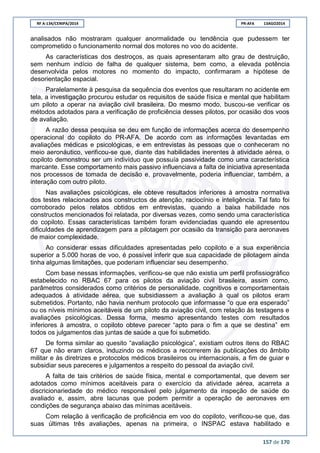 RF A-134/CENIPA/2014 PR-AFA 13AGO2014
157 de 170
analisados não mostraram qualquer anormalidade ou tendência que pudessem ter
comprometido o funcionamento normal dos motores no voo do acidente.
As características dos destroços, as quais apresentaram alto grau de destruição,
sem nenhum indício de falha de qualquer sistema, bem como, a elevada potência
desenvolvida pelos motores no momento do impacto, confirmaram a hipótese de
desorientação espacial.
Paralelamente à pesquisa da sequência dos eventos que resultaram no acidente em
tela, a investigação procurou estudar os requisitos de saúde física e mental que habilitam
um piloto a operar na aviação civil brasileira. Do mesmo modo, buscou-se verificar os
métodos adotados para a verificação de proficiência desses pilotos, por ocasião dos voos
de avaliação.
A razão dessa pesquisa se deu em função de informações acerca do desempenho
operacional do copiloto do PR-AFA. De acordo com as informações levantadas em
avaliações médicas e psicológicas, e em entrevistas às pessoas que o conheceram no
meio aeronáutico, verificou-se que, diante das habilidades inerentes à atividade aérea, o
copiloto demonstrou ser um indivíduo que possuía passividade como uma característica
marcante. Esse comportamento mais passivo influenciava a falta de iniciativa apresentada
nos processos de tomada de decisão e, provavelmente, poderia influenciar, também, a
interação com outro piloto.
Nas avaliações psicológicas, ele obteve resultados inferiores à amostra normativa
dos testes relacionados aos constructos de atenção, raciocínio e inteligência. Tal fato foi
corroborado pelos relatos obtidos em entrevistas, quando a baixa habilidade nos
constructos mencionados foi relatada, por diversas vezes, como sendo uma característica
do copiloto. Essas características também foram evidenciadas quando ele apresentou
dificuldades de aprendizagem para a pilotagem por ocasião da transição para aeronaves
de maior complexidade.
Ao considerar essas dificuldades apresentadas pelo copiloto e a sua experiência
superior a 5.000 horas de voo, é possível inferir que sua capacidade de pilotagem ainda
tinha algumas limitações, que poderiam influenciar seu desempenho.
Com base nessas informações, verificou-se que não existia um perfil profissiográfico
estabelecido no RBAC 67 para os pilotos da aviação civil brasileira, assim como,
parâmetros considerados como critérios de personalidade, cognitivos e comportamentais
adequados à atividade aérea, que subsidiassem a avaliação à qual os pilotos eram
submetidos. Portanto, não havia nenhum protocolo que informasse “o que era esperado”
ou os níveis mínimos aceitáveis de um piloto da aviação civil, com relação às testagens e
avaliações psicológicas. Dessa forma, mesmo apresentando testes com resultados
inferiores à amostra, o copiloto obteve parecer “apto para o fim a que se destina” em
todos os julgamentos das juntas de saúde a que foi submetido.
De forma similar ao quesito “avaliação psicológica”, existiam outros itens do RBAC
67 que não eram claros, induzindo os médicos a recorrerem às publicações do âmbito
militar e às diretrizes e protocolos médicos brasileiros ou internacionais, a fim de guiar e
subsidiar seus pareceres e julgamentos a respeito do pessoal da aviação civil.
A falta de tais critérios de saúde física, mental e comportamental, que devem ser
adotados como mínimos aceitáveis para o exercício da atividade aérea, acarreta a
discricionariedade do médico responsável pelo julgamento da inspeção de saúde do
avaliado e, assim, abre lacunas que podem permitir a operação de aeronaves em
condições de segurança abaixo das mínimas aceitáveis.
Com relação à verificação de proficiência em voo do copiloto, verificou-se que, das
suas últimas três avaliações, apenas na primeira, o INSPAC estava habilitado e
 