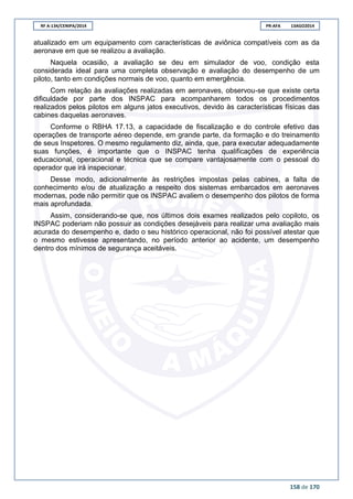 RF A-134/CENIPA/2014 PR-AFA 13AGO2014
158 de 170
atualizado em um equipamento com características de aviônica compatíveis com as da
aeronave em que se realizou a avaliação.
Naquela ocasião, a avaliação se deu em simulador de voo, condição esta
considerada ideal para uma completa observação e avaliação do desempenho de um
piloto, tanto em condições normais de voo, quanto em emergência.
Com relação às avaliações realizadas em aeronaves, observou-se que existe certa
dificuldade por parte dos INSPAC para acompanharem todos os procedimentos
realizados pelos pilotos em alguns jatos executivos, devido às características físicas das
cabines daquelas aeronaves.
Conforme o RBHA 17.13, a capacidade de fiscalização e do controle efetivo das
operações de transporte aéreo depende, em grande parte, da formação e do treinamento
de seus Inspetores. O mesmo regulamento diz, ainda, que, para executar adequadamente
suas funções, é importante que o INSPAC tenha qualificações de experiência
educacional, operacional e técnica que se compare vantajosamente com o pessoal do
operador que irá inspecionar.
Desse modo, adicionalmente às restrições impostas pelas cabines, a falta de
conhecimento e/ou de atualização a respeito dos sistemas embarcados em aeronaves
modernas, pode não permitir que os INSPAC avaliem o desempenho dos pilotos de forma
mais aprofundada.
Assim, considerando-se que, nos últimos dois exames realizados pelo copiloto, os
INSPAC poderiam não possuir as condições desejáveis para realizar uma avaliação mais
acurada do desempenho e, dado o seu histórico operacional, não foi possível atestar que
o mesmo estivesse apresentando, no período anterior ao acidente, um desempenho
dentro dos mínimos de segurança aceitáveis.
 