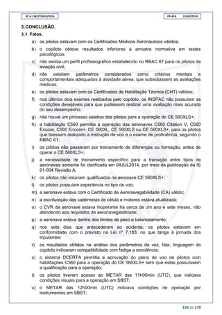 RF A-134/CENIPA/2014 PR-AFA 13AGO2014
159 de 170
3.CONCLUSÃO.
3.1. Fatos.
a) os pilotos estavam com os Certificados Médicos Aeronáuticos válidos;
b) o copiloto obteve resultados inferiores à amostra normativa em testes
psicológicos;
c) não existia um perfil profissiográfico estabelecido no RBAC 67 para os pilotos da
aviação civil;
d) não existiam parâmetros considerados como critérios mentais e
comportamentais adequados à atividade aérea, que subsidiassem as avaliações
médicas;
e) os pilotos estavam com os Certificados de Habilitação Técnica (CHT) válidos;
f) nos últimos dois exames realizados pelo copiloto, os INSPAC não possuíam as
condições desejáveis para que pudessem realizar uma avaliação mais acurada
do seu desempenho;
g) não houve um processo seletivo dos pilotos para a operação do CE 560XLS+;
h) a habilitação C560 permitia a operação das aeronaves C560 Citation V, C560
Encore, C560 Encore+, CE 560XL, CE 560XLS ou CE 560XLS+, para os pilotos
que tivessem realizado a instrução de voo e o exame de proficiência, segundo o
RBAC 61;
i) os pilotos não passaram por treinamento de diferenças ou formação, antes de
operar o CE 560XLS+;
j) a necessidade de treinamento específico para a transição entre tipos de
aeronaves somente foi clarificada em 04JUL2014, por meio da publicação da IS
61-004 Revisão A;
k) os pilotos não estavam qualificados na aeronave CE 560XLS+;
l) os pilotos possuíam experiência no tipo de voo;
m) a aeronave estava com o Certificado de Aeronavegabilidade (CA) válido;
n) a escrituração das cadernetas de célula e motores estava atualizada;
o) o CVR da aeronave estava inoperante há cerca de um ano e sete meses, não
atendendo aos requisitos de aeronavegabilidade;
p) a aeronave estava dentro dos limites de peso e balanceamento;
q) nos sete dias que antecederam ao acidente, os pilotos estavam em
conformidade com o previsto na Lei nº 7.183, no que tange à jornada dos
tripulantes;
r) os resultados obtidos na análise dos parâmetros de voz, fala, linguagem do
copiloto indicaram compatibilidade com fadiga e sonolência;
s) o sistema DCERTA permitia a aprovação do plano de voo de pilotos com
habilitações C560 para a operação do CE 560XLS+ sem que estes possuíssem
a qualificação para a operação;
t) os pilotos tiveram acesso ao METAR das 11h00min (UTC), que indicava
condições visuais para a operação em SBST;
u) o METAR das 12h00min (UTC) indicava condições de operação por
instrumentos em SBST;
 