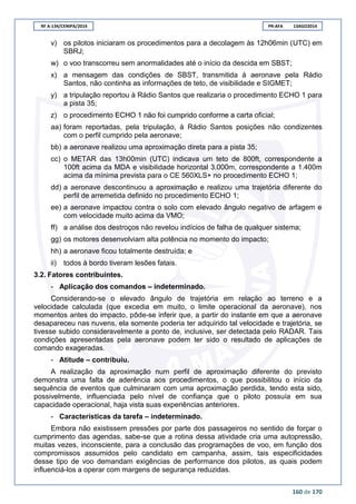 RF A-134/CENIPA/2014 PR-AFA 13AGO2014
160 de 170
v) os pilotos iniciaram os procedimentos para a decolagem às 12h06min (UTC) em
SBRJ;
w) o voo transcorreu sem anormalidades até o início da descida em SBST;
x) a mensagem das condições de SBST, transmitida à aeronave pela Rádio
Santos, não continha as informações de teto, de visibilidade e SIGMET;
y) a tripulação reportou à Rádio Santos que realizaria o procedimento ECHO 1 para
a pista 35;
z) o procedimento ECHO 1 não foi cumprido conforme a carta oficial;
aa) foram reportadas, pela tripulação, à Rádio Santos posições não condizentes
com o perfil cumprido pela aeronave;
bb) a aeronave realizou uma aproximação direta para a pista 35;
cc) o METAR das 13h00min (UTC) indicava um teto de 800ft, correspondente a
100ft acima da MDA e visibilidade horizontal 3.000m, correspondente a 1.400m
acima da mínima prevista para o CE 560XLS+ no procedimento ECHO 1;
dd) a aeronave descontinuou a aproximação e realizou uma trajetória diferente do
perfil de arremetida definido no procedimento ECHO 1;
ee) a aeronave impactou contra o solo com elevado ângulo negativo de arfagem e
com velocidade muito acima da VMO;
ff) a análise dos destroços não revelou indícios de falha de qualquer sistema;
gg) os motores desenvolviam alta potência no momento do impacto;
hh) a aeronave ficou totalmente destruída; e
ii) todos à bordo tiveram lesões fatais.
3.2. Fatores contribuintes.
- Aplicação dos comandos – indeterminado.
Considerando-se o elevado ângulo de trajetória em relação ao terreno e a
velocidade calculada (que excedia em muito, o limite operacional da aeronave), nos
momentos antes do impacto, pôde-se inferir que, a partir do instante em que a aeronave
desapareceu nas nuvens, ela somente poderia ter adquirido tal velocidade e trajetória, se
tivesse subido consideravelmente a ponto de, inclusive, ser detectada pelo RADAR. Tais
condições apresentadas pela aeronave podem ter sido o resultado de aplicações de
comando exageradas.
- Atitude – contribuiu.
A realização da aproximação num perfil de aproximação diferente do previsto
demonstra uma falta de aderência aos procedimentos, o que possibilitou o início da
sequência de eventos que culminaram com uma aproximação perdida, tendo esta sido,
possivelmente, influenciada pelo nível de confiança que o piloto possuía em sua
capacidade operacional, haja vista suas experiências anteriores.
- Características da tarefa – indeterminado.
Embora não existissem pressões por parte dos passageiros no sentido de forçar o
cumprimento das agendas, sabe-se que a rotina dessa atividade cria uma autopressão,
muitas vezes, inconsciente, para a conclusão das programações de voo, em função dos
compromissos assumidos pelo candidato em campanha, assim, tais especificidades
desse tipo de voo demandam exigências de performance dos pilotos, as quais podem
influenciá-los a operar com margens de segurança reduzidas.
 