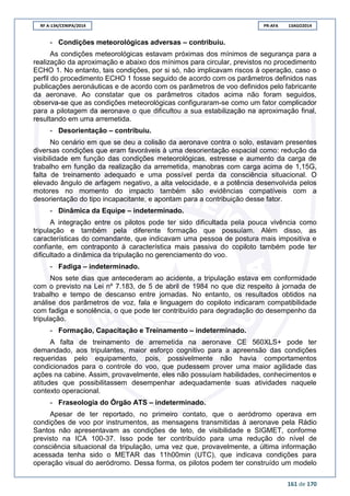 RF A-134/CENIPA/2014 PR-AFA 13AGO2014
161 de 170
- Condições meteorológicas adversas – contribuiu.
As condições meteorológicas estavam próximas dos mínimos de segurança para a
realização da aproximação e abaixo dos mínimos para circular, previstos no procedimento
ECHO 1. No entanto, tais condições, por si só, não implicavam riscos à operação, caso o
perfil do procedimento ECHO 1 fosse seguido de acordo com os parâmetros definidos nas
publicações aeronáuticas e de acordo com os parâmetros de voo definidos pelo fabricante
da aeronave. Ao constatar que os parâmetros citados acima não foram seguidos,
observa-se que as condições meteorológicas configuraram-se como um fator complicador
para a pilotagem da aeronave o que dificultou a sua estabilização na aproximação final,
resultando em uma arremetida.
- Desorientação – contribuiu.
No cenário em que se deu a colisão da aeronave contra o solo, estavam presentes
diversas condições que eram favoráveis à uma desorientação espacial como: redução da
visibilidade em função das condições meteorológicas, estresse e aumento da carga de
trabalho em função da realização da arremetida, manobras com carga acima de 1,15G,
falta de treinamento adequado e uma possível perda da consciência situacional. O
elevado ângulo de arfagem negativo, a alta velocidade, e a potência desenvolvida pelos
motores no momento do impacto também são evidências compatíveis com a
desorientação do tipo incapacitante, e apontam para a contribuição desse fator.
- Dinâmica da Equipe – indeterminado.
A integração entre os pilotos pode ter sido dificultada pela pouca vivência como
tripulação e também pela diferente formação que possuíam. Além disso, as
características do comandante, que indicavam uma pessoa de postura mais impositiva e
confiante, em contraponto à característica mais passiva do copiloto também pode ter
dificultado a dinâmica da tripulação no gerenciamento do voo.
- Fadiga – indeterminado.
Nos sete dias que antecederam ao acidente, a tripulação estava em conformidade
com o previsto na Lei nº 7.183, de 5 de abril de 1984 no que diz respeito à jornada de
trabalho e tempo de descanso entre jornadas. No entanto, os resultados obtidos na
análise dos parâmetros de voz, fala e linguagem do copiloto indicaram compatibilidade
com fadiga e sonolência, o que pode ter contribuído para degradação do desempenho da
tripulação.
- Formação, Capacitação e Treinamento – indeterminado.
A falta de treinamento de arremetida na aeronave CE 560XLS+ pode ter
demandado, aos tripulantes, maior esforço cognitivo para a apreensão das condições
requeridas pelo equipamento, pois, possivelmente não havia comportamentos
condicionados para o controle do voo, que pudessem prover uma maior agilidade das
ações na cabine. Assim, provavelmente, eles não possuíam habilidades, conhecimentos e
atitudes que possibilitassem desempenhar adequadamente suas atividades naquele
contexto operacional.
- Fraseologia do Órgão ATS – indeterminado.
Apesar de ter reportado, no primeiro contato, que o aeródromo operava em
condições de voo por instrumentos, as mensagens transmitidas à aeronave pela Rádio
Santos não apresentavam as condições de teto, de visibilidade e SIGMET, conforme
previsto na ICA 100-37. Isso pode ter contribuído para uma redução do nível de
consciência situacional da tripulação, uma vez que, provavelmente, a última informação
acessada tenha sido o METAR das 11h00min (UTC), que indicava condições para
operação visual do aeródromo. Dessa forma, os pilotos podem ter construído um modelo
 